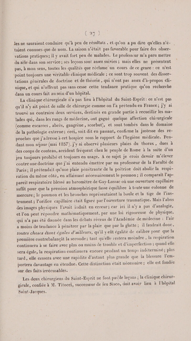 ( ^7 ) ies ne sauraient conduire qu’à peu de résultats . et quon a pu dire qu'elles n’é¬ taient connues que de nom. La saison n’était pas favorable pour faire des obser¬ vations pratiques; il y avait fort peu de malades. Le professeur m’a paru mettre du zèle dans son service ; ses leçons sont assez suivies ; mais elles ne présentent pas, à mon sens, toutes les qualités que réclame un cours de ce genre : ce n’est point toujours une véritable clinique médicale ; ce sont trop souvent des disser¬ tations générales de doctrine et de théorie , qui n’ont pas assez d’à-propos cli¬ nique, et qui n’offrent pas sans cesse cette tendance pratique qu’on recherche dans un cours fait au sein d’un hôpital. La clinique chirurgicale n’a pas lieu à l’hôpital du Saint-Esprit: ce n’est pas qu’il n’y ait point de salle de chirurgie comme on l’a prétendu en France ; j’y ai trouvé au contraire deux services, destinés en grande partie à recueillir les ma¬ lades qui, dans les rangs de médecine, ont gagné quelque affection chirurgicale (comme escarres , abcès, gangrène , scorbut), et sont tombés dans le domaine de la pathologie externe; ceci, soit dit en passant, confirme la justesse des re¬ proches que j’adresse à cet hospice sous le rapport de l’hygiène médicale. Pen¬ dant mon séjour (mai 1 857), j’y ai observé plusieurs plaies du thorax, dues à des coups de couteau, accident fréquent chez le peuple de Rome à la suite d’un jeu toujours prohibé et toujours en usage. 4 ce sujet je crois devoir m’élever contre une doctrine que j’ai entendu émettre par un professeur de la Faculté de Paris: il prétendait qu’une plaie pénétrante de la poitrine doit abolir la respi¬ ration du même côté, en affaissant nécessairement le poumon; il comparaît l’ap¬ pareil respiratoire blessé au baromètre de Gay-Lussac où une ouverture capillaire suffit pour que la pression atmosphérique fasse équilibre à toute une colonne de mercure ; le poumon et les bronches représentaient la boule et la tige de 1 ins¬ trument ; l’orifice capillaire était figuré par l’ouverture traumatique. Mais l’abus des images physiques l’avait induit en erreur; car ici il n y a pas d analogie, et l’on peut répondre mathématiquement, par une loi rigoureuse de physique, qui n’a pas été donnée dans les débats récens de l’4cadémie de médecine : 1 air a moins de tendance à pénétrer par la plaie que par la glotte : il faudrait donc, toutes choses étant égales cVailleurs, qu’il y eût égalité de calibre pour que la première contrebalançât la seconde; tant qu’elle restera moindre , la respiration continuera à se faire avec plus ou moins de trouble et d’imperfection ; quand elle sera égale, la respiration continuera encore pendant un temps indéterminé ; plus tard, elle cessera avec une rapidité d’autant plus grande que la blessure 1 em¬ portera davantage en étendue. Cette distinction était nécessaiie , elle est fondre sur des faits irrécusables. Les deux chirurgiens du Saint-Esprit ne font pas de leçons ; la clinique chirur¬ gicale, confiée à M. Titocci, successeur de feu Sisco, doit avoir lieu à 1 hôpital Saint-Jacques. /