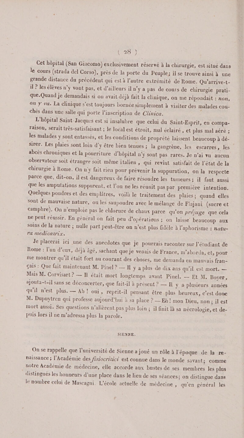 Cet hôpital (San Giacomo) exclusivement réservé à la chirurgie, est situé dans îe cours (strada del Corso), près de la porte du Peuple; il se trouve ainsi à une grande distance du précédent qui esta l’autre extrémité de Rome. Qu’arrive-t- il . les élève^ n y vont pas, et d ailleurs il n y a pas de couis de chirurgie prati- que.Quand je demandais si on avait déjà fait la clinique, on me répondait : non, on y va. La clinique s’est toujours bornée simplement à visiter des malades cou¬ chés dans une salle qui porte l’inscription de Clinica. L hôpital Saint-Jacques est si insalubre que celui du Saint-Esprit, en compa¬ raison, serait très-satisfaisant ; le local est étroit, mal éclairé , et plus mal aéré ; les malades y sont entassés, et les conditions de proprété laissent beaucoup à dé¬ sirer. Les plaies sont loin d’y être bien tenues ; la gangrène, les escarres , les abcès chroniques et la pourriture d’hôpital n’y sont pas rares. Je n’ai vu aucun observateur soit étranger soit même italien , qui revint satisfait de l’état de la chirurgie a Rome. On n'y fait rien pour prévenir la suppuration, on la respecte parce que, dit-on, il est dangereux de faire résoudre les tumeurs ; il faut aussi que les amputations suppurent, et l’on ne les réunit pas par première intention. Quelques poudres et des emplâtres, voilà le traitement des plaies 5 quand elles sont de mauvaise nature, ou les saupoudre avec le mélange de Flajani (sucre et camphre). On n’emploie pas le chlorure de chaux parce qu’on préjuge que cela ne peut réussir. En general on fait peu d’opérations ; on laisse beaucoup aux soins de la nature nulle part peut-être on n’est plus fidèle à l’aphorisme : natu- ra medicairix. Je placerai ici une des anecdotes que je pourrais raconter sur l’étudiant de Rome : l’un d’eux, déjà âgé, sachant que je venais de France, m’aborda, et, pour me montrer qu il était fort au courant des choses, me demanda en mauvais fran¬ çais : Que fait maintenant M. Pinel ? — H y a plus de dix ans qu’il est mort. - Mais M. Corvisart? — Il était mort longtemps avant Pinel. — Et M. Rover, ajouta t-il sans se déconcerter, que fait-il à présent / —• Il y a plusieurs années qu il n est plus. — Ab ! oui , reprit-il pensant être plus heureux, c’est donc M. Dupuytren qui professe aujourd’hui à sa place ? — Eli ! mon Dieu, non 5 il est mort aussi. Ses questions n’allèrent pas plus loin ; il finit là sa nécrologie, et de¬ puis lors il ne m’adressa plus la parole. SIENNE. On se rappelle que l’université de Sienne a joué un rôle à l’époque de la re¬ naissance; l’Académie desfcsiocritici est connue dans le monde savant- comme notre Académie de médecine, elle accorde aux bustes de ses membres les plus distingués les honneurs d une place dans le lieu de ses séances 5 on distingue dans le nombre celui de Mascagni. L’école actuelle de médecine, qu’en général les