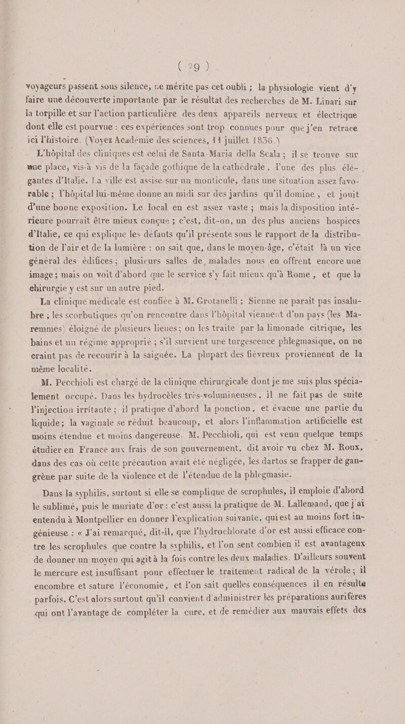 (■*9 ) voyageurs passent sous silence, ne mérite pas cet oubli ; la physiologie vient d’v faire une découverte importante par le résultat des recherches de M. Linari sur la torpille et sur l’action particulière des deux appareils nerveux et électrique dont elle est pourvue : ces expériences sont trop connues pour que j’en retrace ici l’histoire (Voyez Académie des sciences, \ \ juillet i 836.) L’hôpital des cliniques est celui de Santa Maria délia Scala 5 il se trouve sur «ne place, vis-à vis de la façade gothique de la cathédrale , l’une des plus élé¬ gantes d’Italie. La v ille est assise sur un monticule, dans une situation assez favo¬ rable ; l’hôpital lui-même donne au midi sur des jardins qu’il domine , et jouit d’une bonne exposition. Le local en est assez vaste; mais la disposition inté¬ rieure pourrait être mieux conçue ; c7est, dit-on, un des plus anciens hospices d’Italie, ce qui explique les défauts qu’il présente sous le rapport de la distribu¬ tion de l’air et de la lumière : on sait que, dans le moyen-âge, c’était là un vice général des édifices ; plusieurs salles de malades nous en offrent encore une image; mais on voit d’abord que le service s’y fait mieux qu’à Piome , et que la chirurgie y est sur un autre pied. La clinique médicale est confiée à M. Grotanelîi ; Sienne ne paraît pas insalu¬ bre ; les scorbutiques qu’on rencontre dans l’hôpital viennent d’un pays (les Ma- remmes) éloigné de plusieurs lieues; on les traite par la limonade citrique, les bains et un régime approprié ; s’il survient une turgescence phlegmasique, on ne craint pas de recourir à la saignée. La plupart des fiévreux proviennent de la même localité. M. Pecchioli est chargé de la clinique chirurgicale dont je me suis plus spécia¬ lement occupé. Dans les hydrocèles très-volumineuses, il ne fait pas de suite l’injection irritante ; il pratique d’abord la ponction, et évacue une partie du liquide; la vaginale se réduit beaucoup, et alors 1 inflammation artificielle est moins étendue et moins dangereuse. M. Pecchioli, qui est venu quelque temps étudier en France aux frais de son gouvernement, dit avoir vu chez M. Roux, dans des cas où celte précaution avait été négligée, les dartos se frapper de gan¬ grène par suite de la violence et, de l’étendue de la phlegmasie. Dans la syphilis, surtout si elle se complique de scrophules, il emploie d’abord le sublimé, puis le muriate d’or: c’est aussi la pratique de M. Lallemand, que j ai entendu à Montpellier en donner l’explication suivante, qui est au moins lort in¬ génieuse : « J’ai remarqué, dit-il, que 1 hydrochlorate d or est aussi efficace con¬ tre les scrophules que contre la syphilis, et 1 on sent combien il est avantageux de donner un moyen qui agita la fois contre les deux maladies. D ailleurs souvent le mercure est insuffisant pour effectuer le traitement radical de la vérole; il encombre et sature l’économie, et l’on sait quelles conséquences il en résulte parfois. C’est alors surtout qu’il convient d administrer les préparations aurifères qui ont l’avantage de compléter la cure, et de remédier aux mauvais effets des /