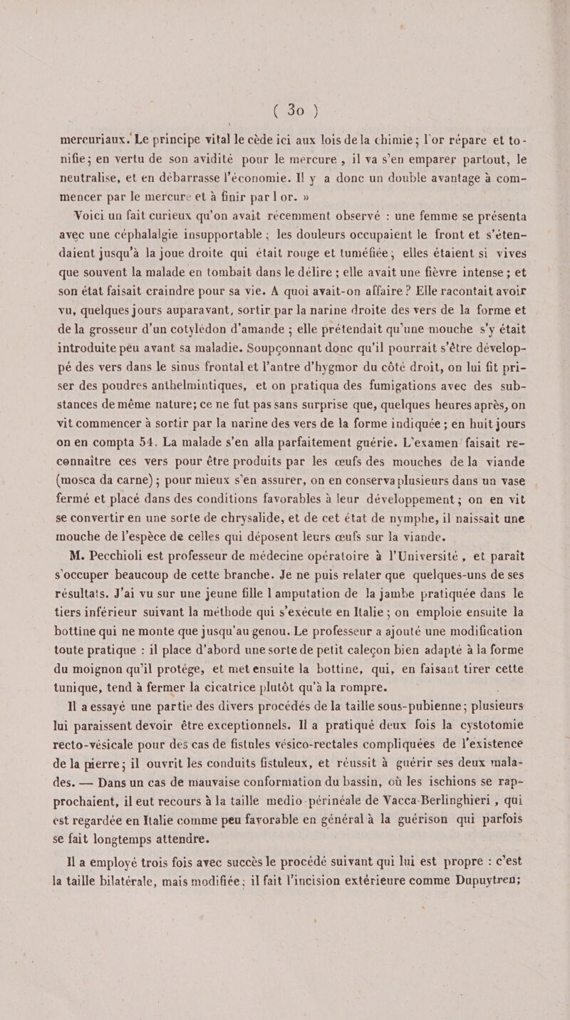 v mercuriaux. Le principe vital le cède ici aux lois de la chimie5 lor répare et to¬ nifie 5 en vertu de son avidité pour le mercure , il va s’en emparer partout, le neutralise, et en débarrasse l’économie. Il y a donc un double avantage à com¬ mencer par le mercure et à finir par 1 or. » Voici un fait curieux qu’on avait récemment observé : une femme se présenta avec une céphalalgie insupportable ; les douleurs occupaient le front et s’éten¬ daient jusqu'à la joue droite qui était rouge et tuméfiée ; elles étaient si vives que souvent la malade en tombait dans le délire ; elle avait une fièvre intense ; et son état faisait craindre pour sa vie. A quoi avait-on affaire ? Elle racontait avoir vu, quelques jours auparavant, sortir par la narine droite des vers de la forme et de la grosseur d’un cotylédon d’amande ; elle prétendait qu’une mouche s’y était introduite peu avant sa maladie. Soupçonnant donc qu’il pourrait s’être dévelop¬ pé des vers dans le sinus frontal et l’antre d’hygmor du côté droit, on lui fit pri¬ ser des poudres anthelmintiques, et on pratiqua des fumigations avec des sub¬ stances de même nature; ce ne fut pas sans surprise que, quelques heures après, on vit commencer à sortir par la narine des vers de la forme indiquée ; en huit jours on en compta 54. La malade s’en alla parfaitement guérie. L’examen faisait re¬ connaître ces vers pour être produits par les œufs des mouches de la viande (mosca da carne) ; pour mieux s’en assurer, on en conserva plusieurs dans un vase fermé et placé dans des conditions favorables à leur développement ; on en vit se convertir en une sorte de chrysalide, et de cet état de nymphe, il naissait une mouche de l’espèce de celles qui déposent leurs œufs sur la viande. M. Pecchioli est professeur de médecine opératoire à l’Université , et paraît s’occuper beaucoup de cette branche. Je ne puis relater que quelques-uns de ses résultais. J’ai vu sur une jeune fille 1 amputation de la jambe pratiquée dans le tiers inférieur suivant la méthode qui s’exécute en Italie ; on emploie ensuite la bottine qui ne monte que jusqu’au genou. Le professeur a ajouté une modification toute pratique : il place d’abord une sorte de petit caleçon bien adapté à la forme du moignon qu’il protège, et met ensuite la bottine, qui, en faisant tirer cette tunique, tend à fermer la cicatrice plutôt qu’à la rompre. Il a essayé une partie des divers procédés de la taille sous-pubienne; plusieurs lui paraissent devoir être exceptionnels. Il a pratiqué deux fois la cystotomie recto-vésicale pour des cas de fistules vésico-rectales compliquées de l’existence delà pierre; il ouvrit les conduits fistuleux, et réussit à guérir ses deux mala¬ des. — Dans un cas de mauvaise conformation du bassin, où les ischions se rap¬ prochaient, il eut recours à la taille medio périnéale de Vacca Berlinghieri, qui est regardée en Italie comme peu favorable en général à la guérison qui parfois se fait longtemps attendre. Il a employé trois fois avec succès le procédé suivant qui lui est propre : c’est la taille bilatérale, mais modifiée; il fait l’incision extérieure comme Dupuytren;