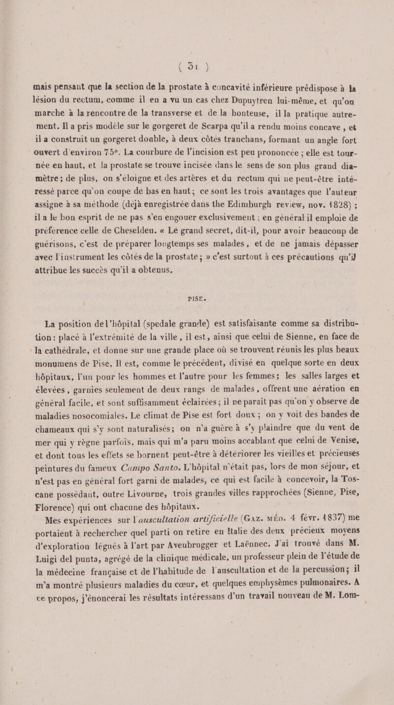 mais pensant que U section de la prostate à concavité inférieure prédispose à la lésion du rectum, comme il en a vu un cas chez Dupuytren lui-même, et qu'on marche à la rencontre de la transverse et de la honteuse, il la pratique autre¬ ment. Il a pris modèle sur le gorgeret de Scarpa qu’il a rendu moins concave , et il a construit un gorgeret donble, à deux côtés tranchans, formant un angle fort ouvert d environ 75°. La courbure de l’incision est peu prononcée ; elle est tour¬ née en haut, et la prostate se trouve incisée dans le sens de son plus grand dia¬ mètre; de plus, on s’éloigne et des artères et du rectum qui ne peut-être inté¬ ressé parce qu’on coupe de bas en haut; ce sont les trois avantages que l’auteur assigne à sa méthode (déjà enregistrée dans the Edimburgh review, nov. 1828) ; il a le bon esprit de ne pas s’en engouer exclusivement : en général il emploie de preference celle de Cheseldeu. « Le grand secret, dit-il, pour avoir beaucoup de guérisons, c’est de préparer longtemps ses malades , et de ne jamais dépasser avec 1 instrument les côtés de la prostate; » c’est surtout à ces précautions qu’ijf attribue les succès qu’il a obtenus. PISE. l.a position de l’hôpital (spedale grande) est satisfaisante comme sa distribu¬ tion: placé à l’extrémité de la ville, il est, ainsi que celui de Sienne, en face de la cathédrale, et donne sur une grande place où se trouvent réunis les plus beaux monumens de Pise, Il est, comme le précédent, divisé en quelque sorte en deux hôpitaux, l’un pour les hommes et l’autre pour les femmes; les salles larges et élevées, garnies seulement de deux rangs de malades , offrent une aération en général facile, et sont sufSsamment éclairées; il ne paraît pas qu’on y observe de maladies nosocomiales. Le climat de Pise est fort doux ; on y voit des bandes de chameaux qui s’y sont naturalisés; on n’a guère à s’y plaindre que du vent de mer qui y règne parfois, mais qui m’a paru moins accablant que celui de Venise, et dont tous les effets se bornent peut-être à détériorer les vieilles et précieuses peintures du fameux Campo Santo. L’hôpital n’était pas, lors de mon séjour, et n’est pas en général fort garni de malades, ce qui est facile à concevoir, la Tos¬ cane possédant, outre Livourne, trois grandes villes rapprochées (Sienne, Pise, Florence) qui ont chacune des hôpitaux. Mes expériences sur 1auscultation artificielle (Gaz. med. 4 févr. !8a7) me portaient à rechercher quel parti on retire en Italie des deux précieux moyens d’exploration légués à l’art par Aveubrugger et Laënnec. J ai trouvé dans M. Luigi del punta, agrégé de la clinique médicale, un professeur plein de 1 étude de la médecine française et de l’habitude de 1 auscultation et de la percussion ; il m’a montré plusieurs maladies du cœur, et quelques emphysèmes pulmonaires. A