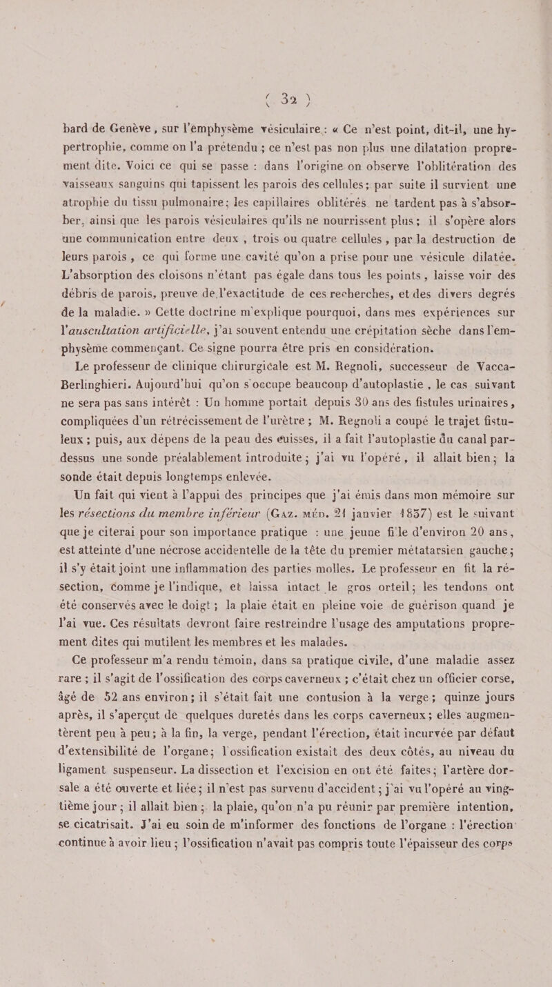 bard de Genève, sur l’emphysème vésiculaire: « Ce n’est, point, dit-il, une hy¬ pertrophie, comme on l’a prétendu ; ce n’est pas non plus une dilatation propre¬ ment dite. Voici ce qui se passe : dans l’origine on observe l’oblitération des vaisseaux sanguins qui tapissent les parois des cellules; par suite il survient une atrophie du tissu pulmonaire; les capillaires oblitérés ne tardent pas à s’absor¬ ber, ainsi que les parois vésiculaires qu’ils ne nourrissent plus ; il s’opère alors une communication entre deux , trois ou quatre cellules , par la destruction de leurs parois , ce qui forme une cavité qu’on a prise pour une vésicule dilatée. L’absorption des cloisons n’étant pas égale dans tous les points, laisse voir des débris de parois, preuve de l’exactitude de ces recherches, et des divers degrés de la maladie. » Cette doctrine m'explique pourquoi, dans mes expériences sur Y auscultation artificielle, j’ai souvent entendu une crépitation sèche dans l'em¬ physème commençant. Ce signe pourra être pris en considération. Le professeur de clinique chirurgicale est M. Regnoli, successeur de Vacca- Berlinghieri. Aujourd’hui qu’on s occupe beaucoup d’autoplastie , le cas suivant ne sera pas sans intérêt : Un homme portait depuis 30 ans des fistules urinaires, compliquées d’un rétrécissement de l’urètre ; M. Regnoli a coupé le trajet fistu- îeux ; puis, aux dépens de la peau des cuisses, ii a fait î’autoplastie du canal par¬ dessus une sonde préalablement introduite ; j’ai vu l’opéré, il allait bien; la sonde était depuis longtemps enlevée. Un fait qui vient à l’appui des principes que j’ai émis dans mon mémoire sur les résections du membre inferieur (Gaz. méd. 21 janvier 1837) est le suivant que je citerai pour son importance pratique : une jeune fi le d’environ 20 ans, est atteinte d’une nécrose accidentelle de la tête du premier métatarsien gauche; il s’y était joint une inflammation des parties molles. Le professeur en fit la ré¬ section, comme je l’indique, et laissa intact le gros orteil; les tendons ont été conservés avec le doigt ; la plaie était en pleine voie de guérison quand je l’ai vue. Ces résultats devront faire restreindre l’usage des amputations propre¬ ment dites qui mutilent les membres et les malades. Ce professeur m’a rendu témoin, dans sa pratique civile, d’une maladie assez rare ; il s’agit de l’ossification des corps caverneux ; c’était chez un officier corse, âgé de 52 ans environ; il s’était fait une contusion à la verge; quinze jours après, il s’aperçut de quelques duretés dans les corps caverneux; elles augmen¬ tèrent peu à peu ; à la fin, la verge, pendant l’érection, était incurvée par défaut d’extensibilité de l’organe; 1 ossification existait des deux côtés, au niveau du ligament suspenseur. La dissection et l’excision en ont été faites; l’artère dor¬ sale a été ou verte et liée; il n'est pas survenu d’accident ; j’ai vu l’opéré au ving¬ tième jour ; il allait bien ; la plaie, qu’on n’a pu réunir par première intention, se cicatrisait. J’ai eu soin de m’informer des fonctions de l’organe : l’érection continue à avoir lieu ; l’ossification n’avait pas compris toute l’épaisseur des corps