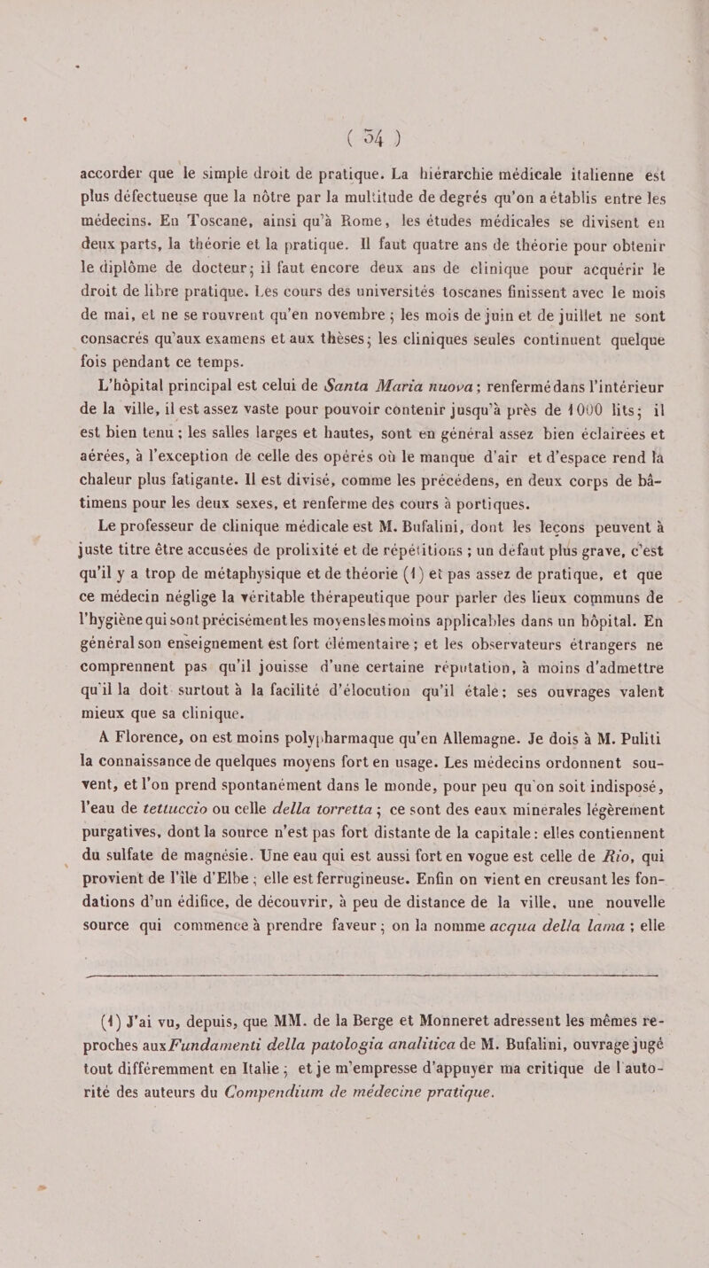 accorder que le simple droit de pratique. La hiérarchie médicale italienne est plus défectueuse que la nôtre par la multitude de degrés qu’on a établis entre les médecins. En Toscane, ainsi qu’à Rome, les études médicales se divisent en deux parts, la théorie et la pratique. Il faut quatre ans de théorie pour obtenir le diplôme de docteur; il faut encore deux ans de clinique pour acquérir le droit de libre pratique. Les cours des universités toscanes finissent avec le mois de mai, et ne se rouvrent qu’en novembre ; les mois de juin et de juillet ne sont consacrés qu’aux examens et aux thèses; les cliniques seules continuent quelque fois pendant ce temps. L’hôpital principal est celui de Santa Maria nuooa; renfermé dans l’intérieur de la ville, il est assez vaste pour pouvoir contenir jusqu’à près de 1000 lits; il est bien tenu ; les salles larges et hautes, sont en général assez bien éclairées et aérées, à l’exception de celle des opérés où le manque d’air et d’espace rend la chaleur plus fatigante. Il est divisé, comme les précédens, en deux corps de bâ- timens pour les deux sexes, et renferme des cours à portiques. Le professeur de clinique médicale est M. Bufalini, dont les leçons peuvent à juste titre être accusées de prolixité et de répétitions ; un defaut plus grave, c’est qu’il y a trop de métaphysique et de théorie (1) et pas assez de pratique, et que ce médecin néglige la véritable thérapeutique pour parler des lieux copimuns de l’hygiène qui sont précisémentles movenslesmoins applicables dans un hôpital. En général son enseignement est fort élémentaire; et les observateurs étrangers ne comprennent pas qu’il jouisse d’une certaine réputation, à moins d'admettre qu il la doit surtout à la facilité d’élocution qu’il étale; ses ouvrages valent mieux que sa clinique. A Florence, on est moins polypharmaque qu’en Allemagne. Je dois à M. Puliti la connaissance de quelques moyens fort en usage. Les médecins ordonnent sou¬ vent, et l’on prend spontanément dans le monde, pour peu qu'on soit indisposé, l’eau de tettuccio ou celle délia torretta ; ce sont des eaux minérales légèrement purgatives, dont la source n’est pas fort distante de la capitale: elles contiennent du sulfate de magnésie. Une eau qui est aussi fort en vogue est celle de Rio, qui provient de l’île d’Elbe ; elle est ferrugineuse. Enfin on vient en creusant les fon¬ dations d’un édifice, de découvrir, à peu de distance de la ville, une nouvelle source qui commence à prendre faveur ; on la nomme acqua délia lama ; elle (I) J’ai vu, depuis, que MM. de la Berge et Monneret adressent les mêmes re¬ proches au\Fundamenti délia patologia analitica de M. Bufalini, ouvrage jugé tout différemment en Italie ; et je m’empresse d’appuyer ma critique de 1 auto¬ rité des auteurs du Compendium de médecine pratique.