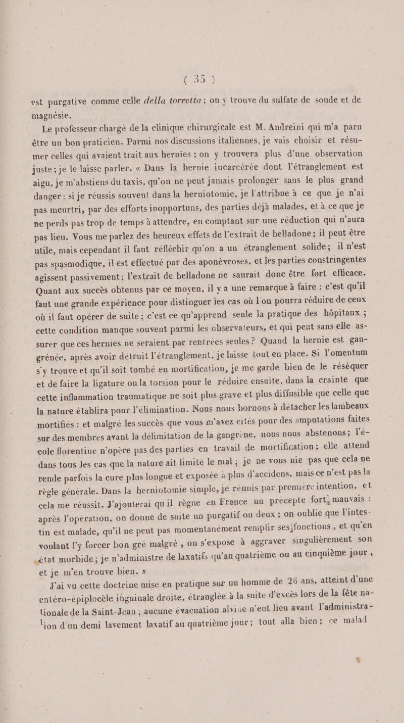t ( 35 ) est purgative comme celle délia torretta ; on y trouve du sulfate de soude et de magnésie. Le professeur chargé delà clinique chirurgicale est M. Andreini qui m’a paru être un bon praticien. Parmi nos discussions italiennes, je vais choisir et résu¬ mer celles qui avaient trait aux hernies ; on y trouvera plus d’une observation juste; je le laisse parler. « Dans la hernie incarcérée dont l’étranglement est aigu, je m’abstiens du taxis, qu’on ne peut jamais prolonger sans le plus grand danger: si je réussis souvent dans la herniotomie, je b attribue à ce que je n’ai pas meurtri, par des efforts inopportuns, des parties déjà malades, et à ce que je ne perds pas trop de temps à attendre, en comptant sur une réduction qui n’aura pas lieu. Vous me parlez des heureux effets de 1 extrait de belladone; il peut etre utile, mais cependant il faut réfléchir qu'on a un étranglement solide; il n’est pas spasmodique, il est effectué par des aponévroses, et les parties constringentes agissent passivement; l’extrait de belladone ne saurait donc être fort efficace. Quant aux succès obtenus par ce moyen, il y a une remarque à faire : c est qu il faut une grande expérience pour distinguer ies cas où 1 on pourra réduire de ceux où il faut opérer de suite ; c’est ce qu’apprend seule la pratique des hôpitaux ; cette condition manque souvent parmi les observateurs, et qui peut sans elle as¬ surer que ces hernies ne seraient par rentrées seules ? Quand la hernie est gan- grénée, après avoir détruit l’étranglement, je laisse tout en place. Si 1 omentum s'y trouve et qu’il soit tombé en mortification, je me garde bien de le réséquer et défaire la ligature ou la torsion pour le réduire ensuite, dans la crainte que cette inflammation traumatique ne soit plus grave et plus diffusible que celle que la nature établira pour l’élimination. INous nous bornons à détacher les lambeaux mortifiés : et malgré les succès que vous m’avez cités pour des amputations faites sur des membres avant la délimitation de la gangrené, nous nous abstenons; 1 e- cole florentine n’opère pas des parties en travail de mortification; elle attend dans tous les cas que la nature ait limité le mal ; je ne vous me pas que cela ne rende parfois la cure plus longue et exposée à plus d’accidens, mais ce n’est pas la règle générale. Dans la herniotomie simple, je réunis par première intention, et cela me réussit. J’ajouterai qu il règne en France un precepte fort4mauvais : après l’opération, on donne de suite un purgatif ou deux ; on oublie que l’intes¬ tin est malade, qu’il ne peut pas momentanément remplir sesjfonctions , et qu en voulant l’y forcer bon gré malgré , on s’expose à aggraver singulièrement son état morbide; je n’administre de laxatifs qu’au quatrième ou au cinquième jour , et je m’en trouve bien. » J’ai vu cette doctrine mise en pratique sur un homme de 26 ans, atteint d une entéro-épiplocèle inguinale droite, étranglée à la suite d’excès lors de la fele na¬ tionale de la Saint-Jean ; aucune évacuation alvine n’eut lieu avant l'administra¬ tion d'un demi lavement laxatif au quatrième jour ; tout alla bien ; ce malad