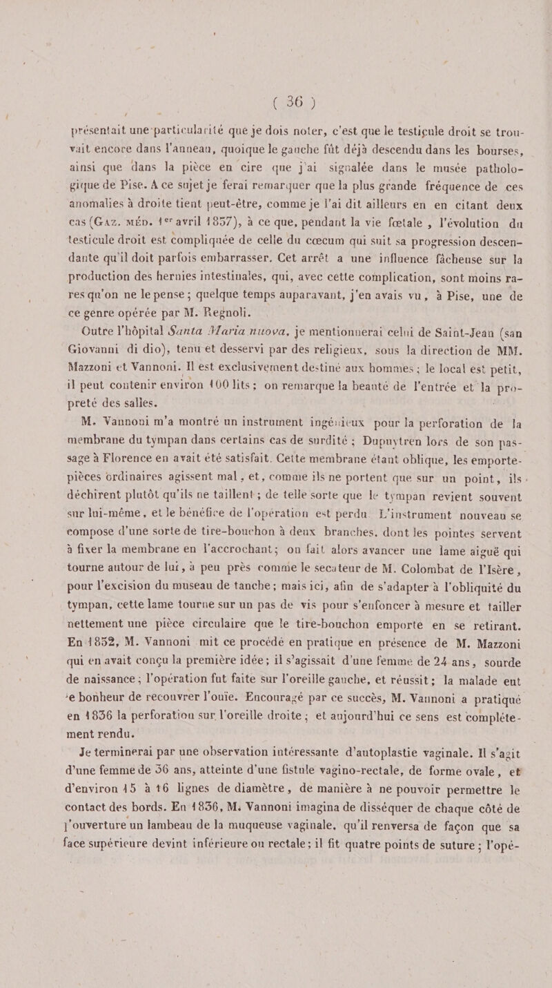 présentait une particularité que je dois noter, c'est que le testicule droit se trou¬ vait encore dans l’Anneau, quoique le gauche fût déjà descendu dans les bourses, ainsi que dans la pièce en cire que j’ai signalée dans le musée patholo¬ gique de Pise. A ce sujet je ferai remarquer que la plus grande fréquence de ces anomalies à droite tient peut-être, comme je l’ai dit ailleurs en en citant deux cas (Ga.z. méd. 1er avril 1857), à ce que, pendant la vie fœtale , l’évolution du testicule droit est compliquée de celle du cæcum qui suit sa progression descen¬ dante qu'il doit parfois embarrasser. Cet arrêt a une influence fâcheuse sur la production des hernies intestinales, qui, avec cette complication, sont moins ra¬ res qu’on ne le pense; quelque temps auparavant, j’en avais vu, à Pise, une de ce genre opérée par M. Regnoli. Outre l’hôpital Santa Maria nuova, je mentionnerai celui de Saint-Jean (san Giovanni di dio), tenu et desservi par des religieux, sous la direction de MM. Mazzoni et Yannoni. Il est exclusivement destiné aux hommes ; le local est petit, il peut contenir environ &lt;00 lits; on remarque la beauté de l’entrée et la pro¬ preté des salles. M. Yannoni m’a montré un instrument ingénieux pour la perforation de la membrane du tympan dans certains cas de surdité ; Dupuvtren lors de son pas¬ sage à Florence en avait été satisfait. Cette membrane étant oblique, les emporte- pièces ordinaires agissent mal, et, comme ils ne portent que sur un point, ils déchirent plutôt qu’ils ne taillent ; de telle sorte que le tympan revient souvent sur luï-même, et le bénéfice de l’opération e^t perdu L’instrument nouveau se compose d’une sorte de tire-bouchon à deux branches, dont les pointes servent à fixer la membrane en l’accrochant; on fait alors avancer une lame aiguë qui tourne autour de lui, à peu près comme le secateur de M. Colombat de l’Isère , pour l’excision du museau de tanche; mais ici, afin de s’adapter à l’obliquité du tympan, cette lame tourne sur un pas de vis pour s’enfoncer à mesure et tailler nettement une pièce circulaire que le tire-bouchon emporte en se retirant. En 1852, M. Vannoni mit ce procédé en pratique en présence de M. Mazzoni qui en avait conçu la première idée; il s’agissait d’une femme de 24 ans, sourde de naissance ; l’opération fut faite sur l’oreille gauche, et réussit ; la malade eut e bonheur de recouvrer l’ouïe. Encouragé par ce succès, M. Vannoni a pratiqué en 1836 la perforation sur. l’oreille droite ; et aujourd’hui ce sens est complète¬ ment rendu. Je terminerai par une observation intéressante d’autoplastie vaginale. Il s'agit d’une femme de 36 ans, atteinte d’une fistule vagino-rectale, de forme ovale, et d’environ 15 à 16 lignes de diamètre, de manière à ne pouvoir permettre le contact des bords. En 1836, M* Vannoni imagina de disséquer de chaque côté de l'ouverture un lambeau de la muqueuse vaginale, qu’il renversa de façon que sa face supérieure devint inférieure ou rectale; il fit quatre points de suture ; l’opé-