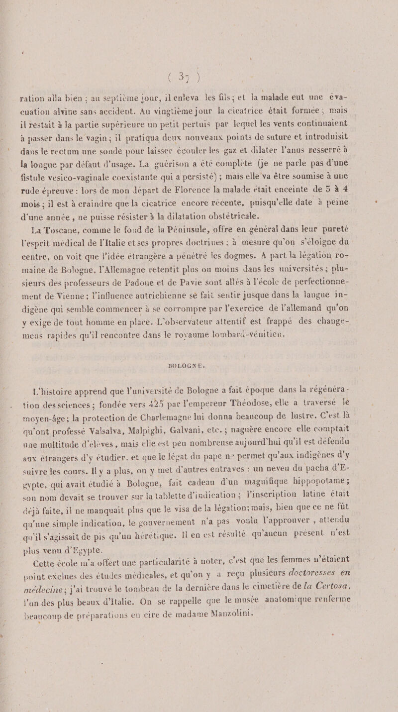( 3; ) ration alla bien : au septième jour, il enleva les fils; et la malade eut une éva¬ cuation alvine saùs accident. Au vingtième jour la cicatrice était formée ; mais il restait à la partie supérieure un petit pertuis par lequel les vents continuaient à passer dans le vagin; il pratiqua deux nouveaux points de suture et introduisit dans le rectum une soude pour laisser écouler les gaz et dilater l’anus resserré à la longue par défaut d'usage. La guérison a été complète (je ne parle pas d une fistule vesico-vaginale coexistante qui a persisté) ; mais elle va être soumise à une rude épreuve: lors de mon départ de Florence la malade était enceinte de 5 à 4 moi«; il est à craindre que la cicatrice encore récente, puisqu’elle date à peine d’une année , ne puisse résister à la dilatation obstétricale. La Toscane, comme le fond de la Péninsule, offre en générai dans leur pureté l’esprit médical de l’Italie et ses propres doctrines ; à mesure qu’on s’éloigne du centre, on voit que l’idée étrangère a pénétré les dogmes. A part la légation ro¬ maine de Bologne. l'Allemagne retentit plus ou moins dans ies universités; plu¬ sieurs des professeurs de Padoue et de Pavie sont allés à 1 école de perfectionne¬ ment de Vienne; l’influence autrichienne se fait sentir jusque dans la langue in¬ digène qui semble commencer à se corrompre par l’exercice de l’allemand qu’on v exige de tout homme eu place. L’observateur attentif est frappé des ehange- meos rapides qu’il rencontre dans le royaume lombard-vénitien. BOLOGNE. L’histoire apprend que l’université de Bologne a fait époque dans ia régénéra¬ tion des sciences ; fondée vers -425 par l’empereur Théodose, elle a traverse »e moyen-âge; la protection de Charlemagne lui donna beaucoup de lustre. C’est là qu’ont professé Valsaîva, Malpighi, Galvani, etc.; naguère encore elle comptait une multitude d’élèves, mais elle est peu nombreuse aujourd’hui qu’il est défendu aux étrangers d’v étudier, et que le légat, du pape n j permet qu aux indigènes d y suivre les cours. Il y a plus, on y met d’autres entraves : un neveu du pacha d’E¬ gypte, qui avait étudié à Bologne, fait cadeau d un magnifique hippopotame, son nom devait se trouver sur ia tablette d’indication ; 1 inscription latine était déjà faite, il ne manquait plus que le visa de la légation; mais, bien que ce ne ,ut qu’une simple indication, le gouvernement n a pas vouai 1 approuver , attendu qu’il s’agissait, de pis qu’un hérétique. Il en est résulté qu’aucun présent n’est plus venu d’Egypte. Cette école m’a offert une particularité à noter, c’est que les femmes n’étaient point exclues des études médicales, et qu’on y a reçu plusieurs doctoresses en médecine; j’ai trouvé le tombeau de la dernière dans le cimetière de la Certosa, l’un dès plus beaux d’Italie. On se rappelle que le musée anatomique renferme beaucoup de préparations en cire de madame Manzolim.