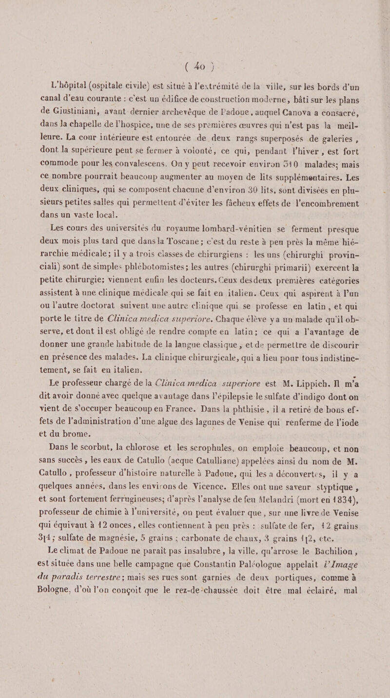 ( ) L’hôpital (ospitale civile) est situé à l'extrémité de la ville, sur les bords d’un canal d’eau courante : c’est un édifice de construction moderne, bâti sur les plans de Giustiniani, avant dernier archevêque de Padoue, auquel Canova a consacré, dans la chapelle de l’hospice, une de ses premières œuvres qui n’est pas la meil¬ leure. La cour intérieure est entourée de deux rangs superposés de galeries , dont la supérieure peut se fermer à volonté, ce qui, pendant l'hiver , est fort commode pour les convalescens. On y peut recevoir environ 510 malades,* mais ce nombre pourrait beaucoup augmenter au moyen de lits supplémentaires. Les deux cliniques, qui se composent chacune d’environ 30 lits, sont divisées en plu¬ sieurs petites salies qui permettent d’éviter les fâcheux effets de l’encombrement dans un vaste local. Les cours des universités du royaume lombard-vénitien se ferment presque deux mois plus tard que dans la Toscane; c’est du reste à peu près la même hié¬ rarchie médicale; il y a trois classes de chirurgiens : les uns (chirurghi provin- ciali) sont de simples phlebotomistes ; les autres (chirurghi primarii) exercent la petite chirurgie; viennent enfin les docteurs. Ceux desdeux premières catégories assistent à une clinique médicale qui se fait en italien. Ceux qui aspirent à l’un ou l’autre doctorat suivent une autre clinique qui se professe en latin , et qui porte le titre de Clinica medica superiore. Chaque élève y a un malade qu’il ob¬ serve, et dont il est obligé de rendre compte en latin; ce qui a l’avantage de donner une grande habitude de la langue classique , et de permettre de discourir en présence des malades. La clinique chirurgicale, qui a lieu pour tous indistinc¬ tement, se fait en italien. Le professeur chargé de la Clinica medica superiore est M. Lippich. Il m’a dit avoir donné avec quelque avantage dans l’épilepsie le sulfate d’indigo dont on vient de s’occuper beaucoup en France. Dans la phthisie , il a retiré de bons ef¬ fets de l’administration d’une algue des lagunes de Venise qui renferme de l’iode et du brome. Dans le scorbut, la chlorose et les scrophuîes, on emploie beaucoup, et non sans succès , les eaux de Catullo (acque Catulliane) appelées ainsi du nom de M. Catullo , professeur d’histoire naturelle à Padoue, qui les a découvertes, il y a quelques années, dans les environs de Vicence. Elles ont une saveur styptique , et sont fortement ferrugineuses; d’après l'analyse de feu Melandri (mort en 1834), professeur de chimie à l’université, on peut évaluer que, sur une livre de Venise qui équivaut à 12 onces, elles contiennent à peu près : sulfate de fer, 12 grains sulfate de magnésie, 5 grains ; carbonate de chaux, 3 grains 1[2, etc. Le climat de Padoue ne paraît pas insalubre , la ville, qu’arrose le Bachilion , est située dans une belle campagne que Constantin Paleologue appelait l’Image du paradis terrestre; mais ses rues sont garnies de deux portiques, comme à Bologne, d’où l’on conçoit que le rez-de-chaussée doit être mal éclairé, mal »