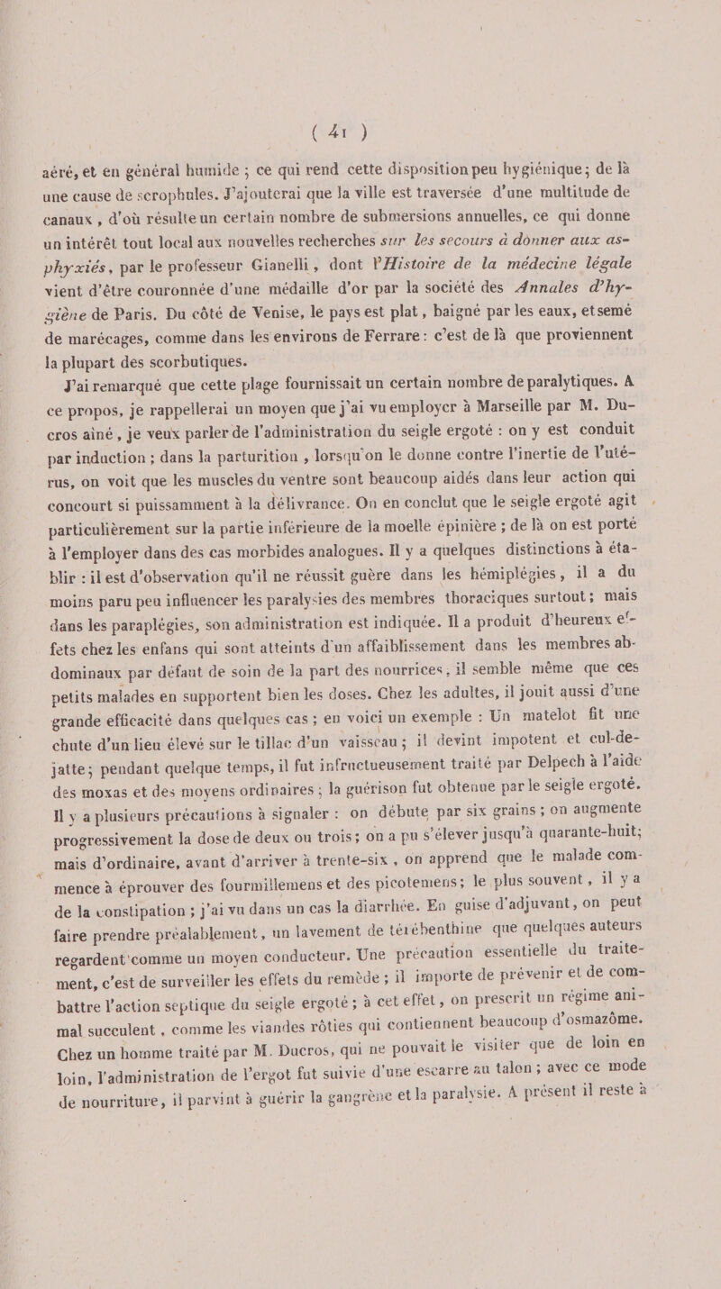 aéré, et en général humide ; ce qui rend cette disposition peu hygiénique; de là une cause de scrophules. J’ajouterai que la -ville est traversée d’une multitude de canaux , d’où résulte un certain nombre de submersions annuelles, ce qui donne un intérêt tout local aux nouvelles recherches sur les secours à dônner aux as¬ phyxiés, par le professeur Gianelli., dont VHistoire de. la médecine légale vient d’être couronnée d'une médaille d’or par la société des Annales d’hy¬ giène de Paris. Du côté de Venise, le pays est plat, baigné par les eaux, et semé de marécages, comme dans les environs de Ferrare: c’est de là que proviennent la plupart des scorbutiques. J’ai remarqué que cette plage fournissait un certain nombre de paralytiques. A ce propos, je rappellerai un moyen que j ai vu employer a Marseille par M. Du- cros ainé , je veux parler de l’administration du seigle ergoté : on y est conduit par induction ; dans la parturition , lorsqu'on le donne contre l’inertie de l’uté¬ rus, on voit que les muscles du ventre sont beaucoup aidés dans leur action qui concourt si puissamment à la délivrance. On en conclut que le seigle ergoté agit particulièrement sur la partie inférieure de la moelle épinière ; de là on est porté à l’employer dans des cas morbides analogues. Il y a quelques distinctions à éta¬ blir : il est d’observation qu’il ne réussit guère dans les hémiplégies , il a du moins paru peu influencer les paralysies des membres thoraciques surtout ; mais dans les paraplégies, son administration est indiquée. Il a produit d heureux e.~ fets chez les enfans qui sont atteints d un affaiblissement dans les membres ab¬ dominaux par défaut de soin de la part des nourrices, il semble même que ces petits malades en supportent bien les doses. Cnez les adultes, il jouit aussi d une grande efficacité dans quelques cas ; en voici un exemple : Un matelot fit une chute d’un lieu élevé sur le tillac d’un vaisseau; il devint impotent et c.ul-de- jatte; pendant quelque temps, il fut infructueusement traité par Delpech à 1 aide des rnoxas et des moyens ordinaires ; la guérison fut obtenue par le seigle ergoté. Il y a plusieurs précautions à signaler : on débute par six grains ; on augmente progressivement la dose de deux ou trois; on a pu s'élever jusqu a quarante-huit; mais d’ordinaire, avant d’arriver à trente-six , on apprend que le malade com¬ mence à éprouver des fourmiliemens et des picotemens; le plus souvent, il y a de la constipation ; j’ai vu dans un cas la diarrhée. En guise d’adjuvant, on peut faire prendre préalablement, un lavement de térébenthine que quelques auteurs regardent'comme un moyeu conducteur. Une précaution essentielle du traite¬ ment, c'est de surveiller les effets du remède ; il importe de prévenir et de com¬ battre l’action septique du seigle ergoté; à cet effet, on prescrit un régime ani¬ mal succulent, comme les viandes rôties qui contiennent beaucoup d osmazome. Chez un homme traité par M. Ducros, qui ne pouvait le visiter que de loin en loin, l’administration de l’ergot fut suivie d’une escarre au talon ; avec ce mode de nourriture, il parvint à guérir la gangrène et la paralysie. A présent il reste a