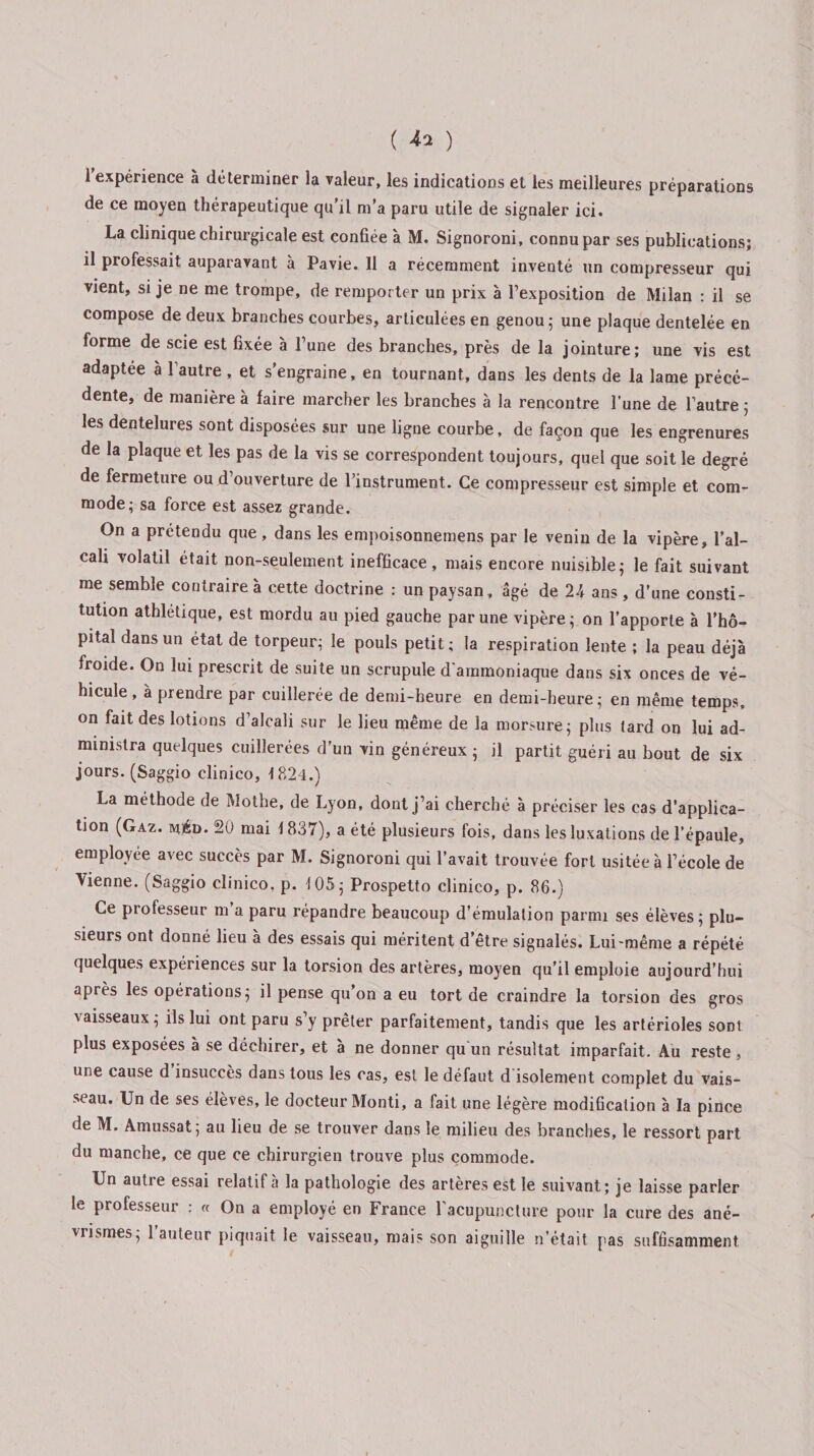 ( ^ ) l'expérience à déterminer la valeur, les indications et les meilleures préparations de ce moyen thérapeutique qu’il m’a paru utile de signaler ici. La clinique chirurgicale est confiée à M. Signoroni, connu par ses publications; il professait auparavant à Pavie. 11 a récemment inventé un compresseur qui vient, si je ne me trompe, de remporter un prix à l’exposition de Milan : il se compose de deux branches courbes, articulées en genou; une plaque dentelée en forme de scie est fixée à l’une des branches, près de la jointure; une vis est adaptée à l’autre , et s’engraine, en tournant, dans les dents de la lame précé¬ dente, de manière à faire marcher les branches a la rencontre l'une de l’autre ; les dentelures sont disposées sur une ligne courbe, de façon que les engrenures de la plaque et les pas de la vis se correspondent toujours, quel que soit le degré de fermeture ou d ouverture de l’instrument. Ce compresseur est simple et com¬ mode; sa force est assez grande. On a prétendu que, dans les empoisonnemens par le venin de la vipère, l’al¬ cali volatil était non-seulement inefficace , mais encore nuisible; le fait suivant me semble contraire a cette doctrine : un paysan, âgé de U ans , d’une consti¬ tution athlétique, est mordu au pied gauche par une vipère; on l’apporte a l’hô¬ pital dans un état de torpeur; le pouls petit; la respiration lente ; la peau déjà froide. On lui prescrit de suite un scrupule d'ammoniaque dans six onces de vé¬ hicule, à prendre par cuillerée de demi-heure en demi-heure; en même temps, on fait des lotions d’alcali sur le lieu même de la morsure; plus tard on lui ad¬ ministra quelques cuillerées d’un vin généreux ; il partit guéri au bout de six jours. (Saggio clinico, 1824.) La méthode de Mothe, de Lyon, dont j’ai cherché à préciser les cas d’applica¬ tion (Gaz. apéD. 20 mai \ 837), a été plusieurs fois, dans les luxations de l’épaule, employée avec succès par M. Signoroni qui l’avait trouvée fort usitée à l’école de Vienne. (Saggio clinico. p. 105; Prospetto clinico, p. 86.) Ce professeur m a paru répandre beaucoup d’émulation parmi ses élèves ; plu¬ sieurs ont donné lieu a des essais qui méritent d etre signalés. Lui-même a répété quelques expériences sur la torsion des artères, moyen qu’il emploie aujourd’hui après les opérations; il pense qu’on a eu tort de craindre la torsion des gros vaisseaux ; ils lui ont paru s’y prêter parfaitement, tandis que les artérioles sont plus exposées à se déchirer, et à ne donner qu un résultat imparfait. Au reste , une cause d insuccès dans tous les cas, est le défaut d isolement complet du vais¬ seau. Un de ses élèves, le docteur Monti, a fait une légère modification à la pince de M. Amussat; au lieu de se trouver dans le milieu des branches, le ressort part du manche, ce que ce chirurgien trouve plus commode. Un autre essai relatif à la pathologie des artères est le suivant; je laisse parler le professeur : « On a employé en France l'acupuncture pour la cure des ané¬ vrismes; l’auteur piquait le vaisseau, mais son aiguille n’était pas suffisamment