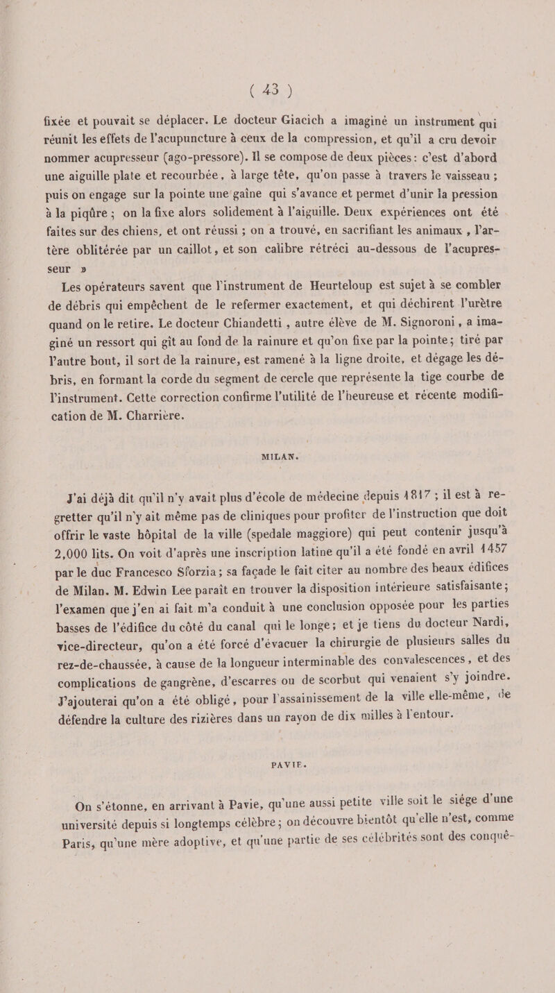 fixée et pouvait se déplacer. Le docteur Giacich a imaginé un instrument qui réunit les effets de l’acupuncture à ceux de la compression, et qu’il a cru devoir nommer acupresseur (ago-pressore). 11 se compose de deux pièces: c’est d’abord une aiguille plate et recourbée, à large tête, qu’on passe à travers le vaisseau ; puis on engage sur la pointe une gaine qui s’avance et permet d’unir la pression à la piqûre ; on la fixe alors solidement à l’aiguille. Deux expériences ont été faites sur des chiens, et ont réussi ; on a trouvé, en sacrifiant les animaux , l’ar¬ tère oblitérée par un caillot, et son calibre rétréci au-dessous de l’acupres- seur b Les opérateurs savent que l’instrument de Heurteloup est sujet à se combler de débris qui empêchent de le refermer exactement, et qui déchirent l’urètre quand on le retire. Le docteur Chiandetti , autre élève de M. Signoroni, a ima¬ giné un ressort qui gît au fond de la rainure et qu’on fixe par la pointe; tiré par l’autre bout, il sort de la rainure, est ramené à la ligne droite, et dégage les dé¬ bris, en formant la corde du segment de cercle que représente la tige courbe de l’instrument. Cette correction confirme l’utilité de l’heureuse et récente modifi¬ cation de M. Charrière. MILAN. J’ai déjà dit qu’il n’y avait plus d’école de médecine depuis 1817 ; il est à re¬ gretter qu’il n’y ait même pas de cliniques pour profiter de l’instruction que doit offrir le vaste hôpital de la ville (spedale maggiore) qui peut contenir jusqu’à 2,000 lits. On voit d’après une inscription latine qu’il a été fondé en avril 1457 parle duc Francesco Sforzia; sa façade le fait citer au nombre des beaux édifices de Milan. M. Edwin Lee paraît en trouver la disposition intérieure satisfaisante; l’examen que j’en ai fait m’a conduit à une conclusion opposée pour les parties basses de l’édifice du côté du canal qui le longe; et je tiens du docteur Nardi, vice-directeur, qu’on a été forcé d’évacuer la chirurgie de plusieurs salles du rez-de-chaussée, à cause de la longueur interminable des convalescences, et des complications de gangrène, d’escarres ou de scorbut qui venaient s’y joindre. J’ajouterai qu’on a été obligé, pour 1 assainissement de la ville elle-même, <>e défendre la culture des rizières dans un rayon de dix milles à 1 entour. PAVIF. On s’étonne, en arrivant à Pavie, qu’une aussi petite ville soit le siégé d une université depuis si longtemps célèbre ; on découvre bientôt quelle n’est, comme Paris, qu’une mère adoptive, et qu’une partie de ses célébrités sont des conque
