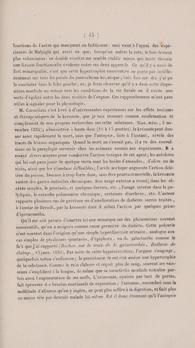 fonctions de l'autre qui manquent ou faiblissent : ceci vient à l’appui des expé- riences de Malpighi qni avait vu que, lorsqu’on enlève la rate, le foie devient plus volumineux: ce double résultat me semble établir mieux que toute théorie une liaison fonctionnelle évidente entre ces deux appareils Ce qu’il y a aussi de fort remarquable, c’est que cette hypertrophie consécutive ne porte pas indiffé¬ remment sur tous les points du parenchyme hépatique ; huit fois sur dix j’ai pu la constater dans le lobe gauche ; or, je ferai observer qu’il y a dans cette dispo¬ sition morbide un retour vers les conditions de la vie fœtale où il existe une sorte d’égalité entre les deux moitiés de l’organe. Ces rapprochemens m’ont paru utiles à signaler pour la physiologie. M. Corneliani s’est livré à d’intéressantes expériences sur les effets toxiques et thérapeutiques de la kréosote, que je vais résumer comme confirmation et complément de mes propres recherches sur cette substance. (Gaz. méd. , 5 no¬ vembre 1856); administrée à haute dose (10 à 15 gouttes)Jakréosotepeut don¬ ner assez rapidement la mort, sans que l’autopsie, faite à J’instant, révèle des traces de lésions organiques Quand la mort ne s’ensuit pas, il a vu des convul¬ sions où la paraplégie survenir chez les animaux soumis aux expériences. M a essayé divers moyens pour combattre l’action toxique de cet agent; les antidotes qui lui ont paru jouir de quelque vertu sont les huiles d'amandes , d’olive ou de ricin, ainsi que les stimulans diffusibles; l’acide acétique augmente l’action délé¬ tère du poison. Donnée à trop forte dose, sans être pourtant mortelle, la kréosote amène des gastro entérites chroniques. Son usage externe a réussi] dans les ul¬ cères simples, le psoriasis, et quelques dartres, etc. ; l’usage interne dans la po- lydipsie, le catarrhe pulmonaire chronique, certaines diarrhées, etc. L’auteur rapporte plusieurs cas de guérison ou d’amélioration de diabètes sucrés traites , à 1 instar de Berndt, parla kréosote dont il aidait 1 action par quelques prises d’ipécacuanha. Qu’il me soit permis d’émettre ici une remarque sur des phénomènes souvent consécutifs, qu’on a assignés comme cause première du diabète. Cette polyurie n’est souvent dans l’origine qu’une simple hyperdiacrisie urinaire , analogue aux cas simples de ptyalismes spontanés, d épiphora , ou de galactorrhé comme le fa:t que j’ai rapporté {Recher, sur le trait.de la galactorrhée, Bulletin de thérap15 janv. 1856). Par suite de cette hypersécrétion, l’organe s’engorge , quelquefois même s’enflamme ; la persistance de cet état amène une hypertrophie de la substance. Comme le rein élabore et reçoit plus de sang, souvent ses vais¬ seaux s’amplifient à la longue, de même que sa suractivité morbide entraîne par¬ fois aussi l’augmentation de ses nerfs, L'économie, épuisée par tant de pertes, fait éprouver dis besoins continuels de réparation ; 1 estomac, encombré sous la multitude d’alimens qu’on y ingère, ne peut plus suffire à la digestion, et finit plus ou moins vite par devenir malade lui-même. Est il donc étonnant qu à 1 autopsie