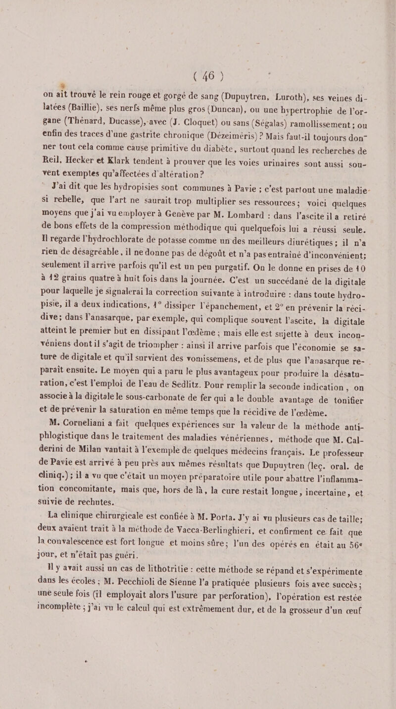 on ait trouvé le rein rouge et gorgé de sang (Dupuytren, Luroth), ses veines di¬ latées (Baillie), ses nerfs même plus gros (Duncan), ou une hypertrophie de l’or¬ gane (Thénard, Ducasse), avec (J. Cloquet) ou sans (Ségalas) ramollissement ; ou enfin des traces d’une gastrite chronique (Dézeiméris) ? Mais faut-il toujours don¬ ner tout cela comme cause primitive du diabète, surtout quand les recherches de Reil, Hecker et Klark tendent à prouver que les voies urinaires sont aussi sou¬ vent exemptes qu’affectées d altération? J ai dlt que les hydropisies sont communes à Pavie ; c’est partout une maladie si rebelle, que 1 art ne saurait trop multiplier ses ressources ; voici quelques moyens que j’ai vu employer à Genève par M. Lombard : dans l’ascite il a retiré de bons effets de la compression méthodique qui quelquefois lui a réussi seule. Il regarde 1 hydrochlorate de potasse comme un des meilleurs diurétiques ; il n’a rien de désagréable, il ne donne pas de dégoût et n’a pas entraîné d’inconvénient; seulement il arrive parfois qu’il est un peu purgatif. On le donne en prises de \ 0 à 12 grains quatre à huit fois dans la journée. C’est un succédané de la digitale pour laquelle je signalerai la correction suivante à introduire : dans toute hydro- pisie, il a deux indications, \ ° dissiper l’épanchement, et 2° en prévenir la réci¬ dive; dans l’anasarque, par exemple, qui complique souvent l’ascite, la digitale atteint le premier but en dissipant l’œdème ; mais elle est sujette à deux incon- véniens dont il s’agit de triompher : ainsi il arrive parfois que l’économie se sa¬ ture de digitale et qu’il survient des vomissemens, et de plus que l’anasarque re¬ paraît ensuite. Le moyen qui a paru le plus avantageux pour produire la désatu¬ ration, c’est l’emploi de l’eau de Sedlitz. Pour remplir la seconde indication , on associe à la digitale le sous-carbonate de fer qui ale double avantage de tonifier et de prévenir la saturation en même temps que la récidive de l’œdème. M. Corneliani a fait quelques expériences sur la valeur de la méthode anti¬ phlogistique dans le traitement des maladies vénériennes, méthode que M. Cal- derini de Milan vantait à l’exemple de quelques médecins français. Le professeur de Pavie est arrivé à peu près aux memes résultats que Dupuytren (leç. oral, de chniq.) ; il a vu que c’était un moyen préparatoire utile pour abattre l’inflamma¬ tion concomitante, mais que, hors de là, la cure restait longue, incertaine, et suivie de rechutes. La elinique chirurgicale est confiée à M. Porta. J’y ai vu plusieurs cas de taille; deux avaient trait à la méthode de Vacca-Berlinghieri, et confirment ce fait que la convalescence est fort longue et moins sûre; l’un des opérés en était au 56e jour, et n’était pas guéri. Il y avait aussi un cas de lithotritie : cette méthode se répand et s’expérimente dans les écoles ; M. Pecchioli de Sienne l’a pratiquée plusieurs fois avec succès; une seule fois (il employait alors l’usure par perforation), l’opération est restée incomplète ; j’ai vu le calcul qui est extrêmement dur, et de la grosseur d’un œuf