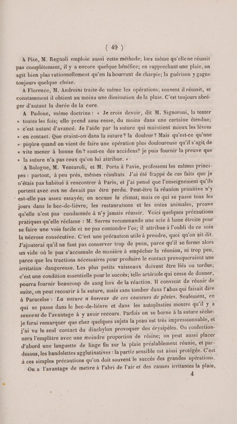 X Pise, M. Regnoli emploie aussi cette méthode; lors même qu’elle ne réussit pas complètement, il y a encore quelque bénéfice; en rapprochant une plaie, on agit bien plus rationnellement qu’en la bourrant de charpie; la guérison y gagne toujours quelque chose. A Florence, M. Andreini traite de même les opérations; souvent il réussit, et constamment il obtient au moins une diminution de la plaie. C’est toujours abré¬ ger d’autant la durée de la cure. A Padoue, même doctrine : « Je crois devoir, dit M. Signoroni, la tenter » toutes les fois; elle prend sans cesse, du moins dans une certaine étendue; » c’est autant d'avancé. Je l’aide par la suture qui maintient mieux les lèvres » en contact. Que craint-on dans la suture? la douleur? Mais qu’est-ce qu’une » piqûre quand on vient de faire une opération plus douloureuse qu’il s’agit, de » vite mener à bonne fin ? sont-ce des accidens? je puis fournir la preuve que » la suture n’a pas ceux qu’on lui attribue. » A Bologne, M. Venturoli, et M. Porta à Pavie, professent les mêmes princi¬ pes : partout, à peu près, mêmes résultats J’ai été frappé de ces faits que je n'étais pas habitué à rencontrer à Paris, et j’ai pensé que l’enseignement qu’ils portent avec eux ne devait pas être perdu. Peut-etre la réunion primitive n y est-elle pas assez essayée; on accuse le climat; mais ce qui se passe tous les jours dans le bec-de-lièvre, les restaurations et les entes animales, prouve qu’elle n’est pas condamnée à n’y jamais réussir. Voici quelques précautions pratiques qu’elle réclame : M. Serres recommande une scie à lame étroite pour se faire une voie facile et ne pas con tondre l’os; il attribue à l’oubli de ce soin la nécrose consécutive. C’est une précaution utile à prendre, quoi qu’on ait dit. J'ajouterai qu’il ne faut pas conserver trop de peau, parce qu’il se forme alors un vide où le pus s'accumule de manière à empêcher la réunion, ni trop peu, parce que les tractions nécessaires pour produire le contact provoqueraient une irritation dangereuse. Les plus petits vaisseaux doivent être liés ou tordus; c’est une condition essentielle pour le succès; telle artériole qui cesse de donner, pourra fournir beaucoup de sang lors de la réaction. Il convient de réunir de suite, on peut recourir à la suture, mais sans tomber dans l’abus qui faisait dire à Paracelse : La nature a horreur de ces couseurs de plaies. Seulement, co qui se passe dans le bec-de-lièvre et dans les autoplasties montre qu'il y a souvent de l'avantage à y avoir recours. Parfois on se borne à la suture seche: je ferai remarquer que chez quelques sujets la peau est très impressionnable, et j'ai vu le seul contact du diachylon provoquer des érysipèles. On confection¬ nera l’emplâtre avec une moindre proportion de résine; on peut aussi placer d’abord une languette de linge fin sur la plaie préalablement reunie, et par¬ dessus, les bandelettes agglutinatives : la partie sensible est ainsi protégée. C est à ces simples précautions qu’on doit souvent le succès des grandes operations. On a l’avantage de mettre à l’abri de l’air et des causes irritantes la plaie, I