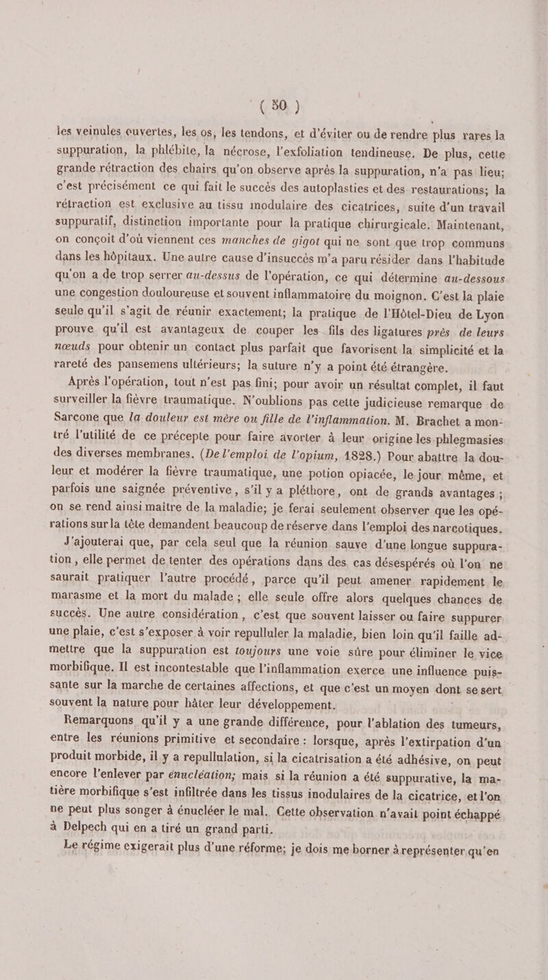 les veinules ouvertes, les os, les tendons, et d’éviter ou de rendre plus rares la suppuration, la phlébite, la nécrose, l’exfolialion tendineuse. De plus, cette grande rétraction des chairs qu'on observe après la suppuration, n’a pas lieu: c est précisément ce qui fait le succès des autoplasties et des restaurations; la rétraction est exclusive au tissu modulaire des cicatrices, suite d’un travail suppuratif, distinction importante pour la pratique chirurgicale. Maintenant, on conçoit d ou viennent ces manches de gigot qui ne sont que trop communs dans les hôpitaux. Une autre cause d’insuccès m’a paru résider dans l’habitude qu’on a de trop serrer au-dessus de l’opération, ce qui détermine au-dessous une congestion douloureuse et souvent inflammatoire du moignon. C’est la plaie seule qu’il s’agit de réunir exactement; la pratique de l’Hôtel-Dieu de Lyon prouve qu il est avantageux de couper les fils des ligatures près de leurs nœuds pour obtenir un contact plus parfait que favorisent la simplicité et la rareté des pansemens ultérieurs; la suture n’y a point été étrangère. Après 1 opération, tout n est pas fini; pour avoir un résultat complet, il faut surveiller la fièvre traumatique. N’oublions pas cette judicieuse remarque de Sarcone que la douleur est mère ou fille de l’inflammation. M. Brachet a mon¬ tré 1 utilité de ce preceple pour faire avorter a leur origine les phlegmasies des diverses membranes. (De l’emploi de l’opium, 1828.) Pour abattre la dou¬ leur et modérer la fièvre traumatique, une potion opiacée, le jour même, et parfois une saignée préventive, s’il y a pléthore, ont de grands avantages ; on se rend ainsi maître de la maladie; je ferai seulement observer que les opé¬ rations sur la tête demandent beaucoup de réserve dans l’emploi des narcotiques. J ajouterai que, par cela seul que la reunion sauve d’une longue suppura¬ tion , elle permet de tenter des opérations dans des cas désespérés où l’on ne saurait pratiquer l’autre procédé, parce qu’il peut amener rapidement le marasme et la mort du malade ; elle seule offre alors quelques chances de succès. Une autre considération, c’est que souvent laisser ou faire suppurer une plaie, c’est s’exposer à voir repulluler la maladie, bien loin qu’il faille ad¬ mettre que la suppuration est toujours une voie sûre pour éliminer le vice moibifique. Il est incontestable que 1 inflammation exerce une influence puis¬ sante sur la marche de certaines affections, et que c’est un moyen dont se sert souvent la nature pour hâter leur développement. Remarquons qu’il y a une grande différence, pour l'ablation des tumeurs, entre les réunions primitive et secondaire : lorsque, après l’extirpation d’un produit morbide, il y a repullulation, si la cicatrisation a été adhésive, on peut encore l’enlever par énucléation; mais si la réunion a été suppurative, la ma¬ tière morbifique s est infiltrée dans les tissus modulaires de la cicatrice, et l’on ne peut plus songer à énucléer le mal. Cette observation n’avait point échappé à Delpech qui en a tiré un grand parti. Le régime exigerait plus d’une réforme; je dois me borner à représenter qu’en