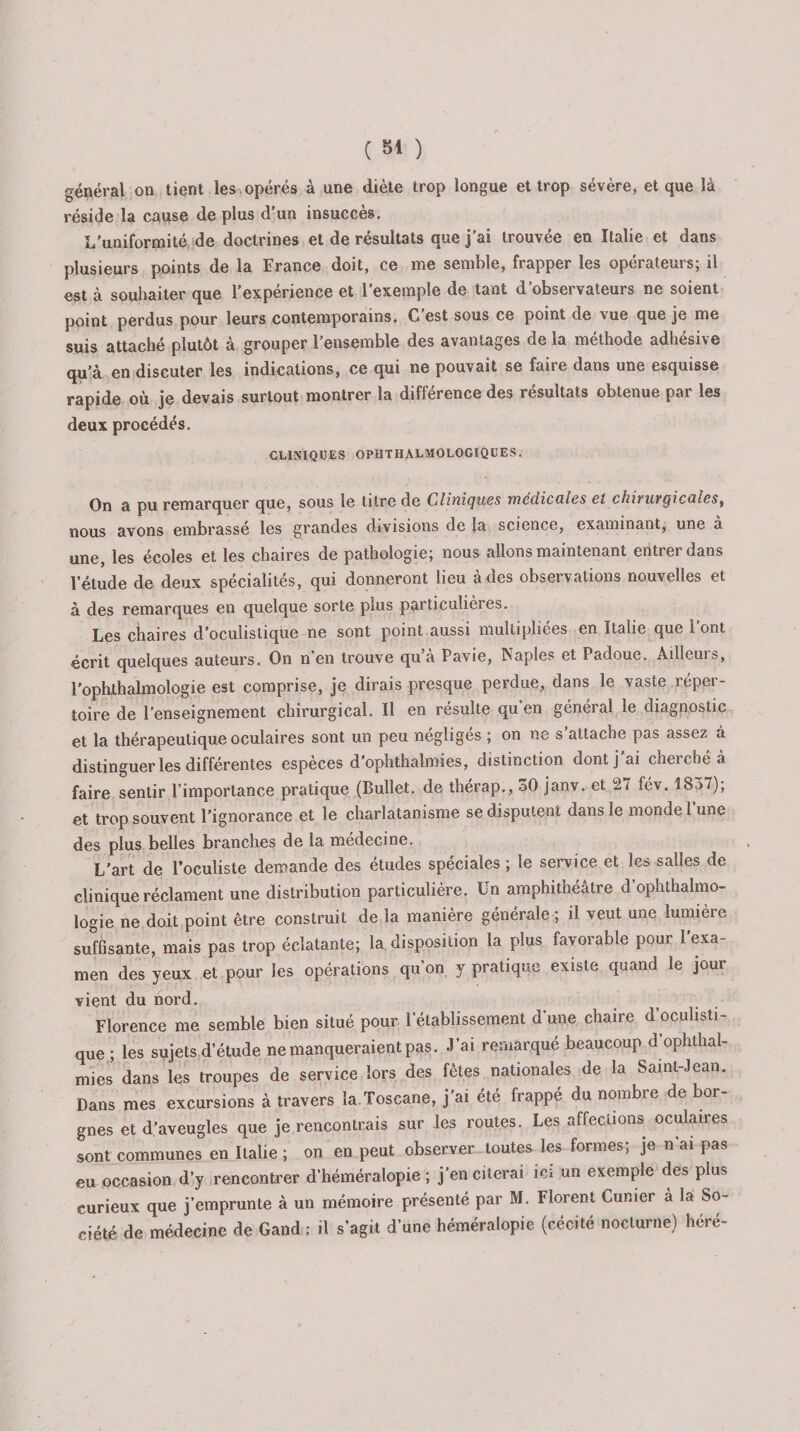 général on tient les opérés à une diète trop longue et trop sévère, et que là réside la cause de plus d’un insuccès. L'uniformité de doctrines et de résultats que j’ai trouvée en Italie et dans plusieurs points de la France doit, ce me semble, frapper les opérateurs; il est à souhaiter que l’expérience et l’exemple de tant d’observateurs ne soient point perdus pour leurs contemporains. C est sous ce point de vue que je me suis attaché plutôt à grouper l’ensemble des avantages de la méthode adhésive qu’à en discuter les indications, ce qui ne pouvait se faire dans une esquisse rapide où je devais surtout montrer la différence des résultats obtenue pai les deux procédés. CLINIQUES OPUTHALMOLOGIQUES. On a pu remarquer que, sous le titre de Cliniques médicales et chiruvçicalest nous avons embrassé les grandes divisions de la science, examinant, une a une, les écoles et les chaires de pathologie; nous allons maintenant entrer dans l’étude de deux spécialités, qui donneront lieu à des observations nouvelles et à des remarques en quelque sorte plus particulières. Les chaires d’oculistique ne sont point aussi multipliées en Italie que l’ont écrit quelques auteurs. On n en trouve qu a Pavie, Naples et Padoue. Ailleurs, l'ophthalmologie est comprise, je dirais presque perdue, dans le vaste réper¬ toire de l’enseignement chirurgical. Il en résulte qu en général le diagnostic et la thérapeutique oculaires sont un peu négligés ; on ne s’attache pas assez à distinguer les différentes espèces d’ophthalmies, distinction dont j’ai cherché à faire sentir l’importance pratique (Bullet. de thérap., 30 janv. et 27 fév. 1837); et trop souvent l’ignorance et le charlatanisme se disputent dans le monde l’une des plus belles branches de la medecine. L'art de l’oculiste demande des études spéciales ; le service et les salles de clinique réclament une distribution particulière. Un amphithéâtre d’ophthalmo- logie ne doit point être construit de la manière générale ; il veut une lumière suffisante, mais pas trop éclatante; la disposition la plus favorable pour 1 exa¬ men des yeux et pour les opérations qu’on y pratique existe quand le jour vient du nord. Florence me semble bien situé pour l’établissement d’une chaire d’oculisti¬ que ; les sujets d’étude ne manqueraient pas. J’ai remarqué beaucoup d’ophthal¬ mies dans les troupes de service lors des fêtes nationales de la Saint-Jean. Dans mes excursions à travers la Toscane, j’ai été frappé du nombre de bor¬ gnes et d’aveugles que je rencontrais sur les routes. Les affections oculaires sont communes en Italie ; on en peut observer toutes les formes; je n ai pas eu occasion d’y rencontrer d’héméralopie ; j’en citerai ici un exemple des plus curieux que j’emprunte à un mémoire présenté par M. Florent Cunier à la So¬ ciété de médecine de Gand; il s’agit d’une héméralopie (cécité nocturne) héré-