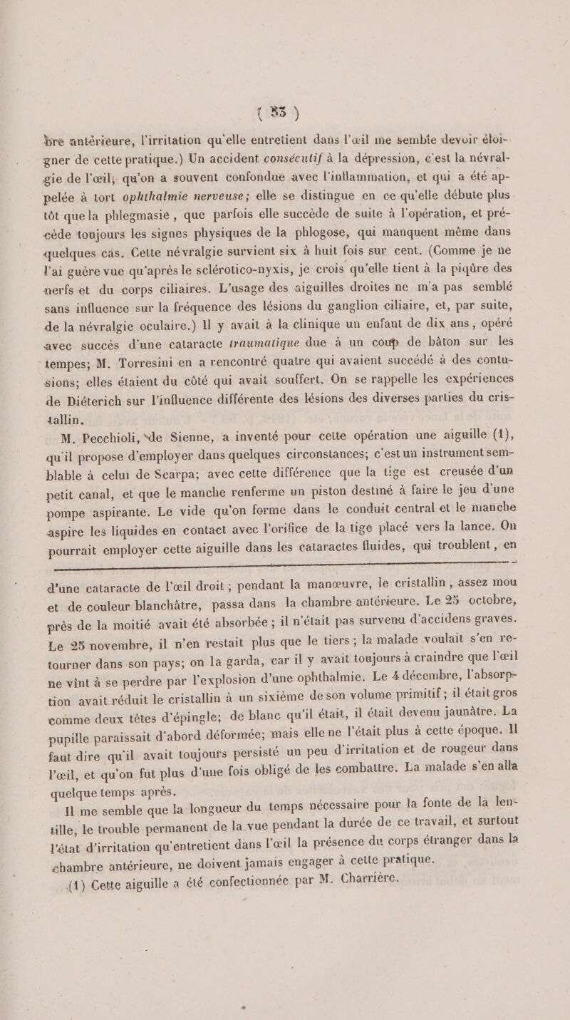 {S3 ) lire antérieure, l’irritation qu’elle entretient dans l’œil me semble devoir éloi¬ gner de cette pratique.) Un accident consécutif à la dépression, c'est la névral¬ gie de l’œil; qu’on a souvent confondue avec l’inllammation, et qui a été ap¬ pelée à tort ophihcilmie nerveuse; elle se distingue en ce quelle débute plus tôt que la phlegmasie , que parfois elle succède de suite à l’opération, et pré¬ cède toujours les signes physiques de la phlogose, qui manquent même dans -quelques cas. Celte névralgie survient six à huit fois sur cent. (Comme je ne l’ai guère vue qu’après le sclérotico-nyxis, je crois qu’elle tient à la piqûre des nerfs et du corps ciliaires. L’usage des aiguilles droites ne m’a pas semblé sans influence sur la fréquence des lésions du ganglion ciliaire, et, par suite, de la névralgie oculaire.) 11 y avait à la clinique un enfant de dix ans, opéie •avec succès d’une cataracte traumatique due à un coup de bâton sur les tempes; M. Torresini en a rencontré quatre qui avaient succédé à des contu¬ sions; elles étaient du côté qui avait souffert. On se rappelle les expériences de Diéterich sur l’influence différente des lésions des diverses parties du cris¬ tallin. M. Pecchioli, Nie Sienne, a inventé pour cette opération une aiguille (1), qu'il propose d’employer dans quelques circonstances; c’est un instrument sem¬ blable à celui de Scarpa; avec cette différence que la lige est creusée d’un petit canal, et que le manche renferme un piston destiné à faire le jeu d’une pompe aspirante. Le vide qu’on forme dans le conduit central et le manche aspire les liquides en contact avec l’orifice de la tige placé vers la lance. On pourrait employer cette aiguille dans les cataractes fluides, qui troublent, en d’une cataracte de l’œil droit ; pendant la manœuvre, le cristallin , assez mou et de couleur blanchâtre, passa dans la chambre antérieure. Le 25 octobre, près de la moitié avait été absorbée ; il n’était pas survenu d’accidens graves. Le 25 novembre, il n’en restait plus que le tiers ; la malade voulait s’en re¬ tourner dans son pays; on la garda, car il y avait toujours à craindre que l’œil ne vint à se perdre par l’explosion d’une ophthalmie. Le 4 décembre, l’absorp¬ tion avait réduit le cristallin à un sixième de son volume primitif; il était gros comme deux têtes d’épingle; de blanc qu’il était, il était devenu jaunâtre. La pupille paraissait d’abord déformée; mais elle ne l’était plus à cette epoque. 11 faut dire qu'il avait toujours persisté un peu d’irritation et de rougeur dans l’œil, et qu’on fut plus d’une fois obligé de les combattre. La malade s’en alla quelque temps après. 11 me semble que la longueur du temps nécessaire pour la fonte de la len- Mlle, le trouble permanent de la vue pendant la durée de ce travatl, et surtout l’état d’irritation qu’entretient dans l’œil la présence du corps etranger dans a chambre antérieure, ne doivent jamais engager à cette pratique.