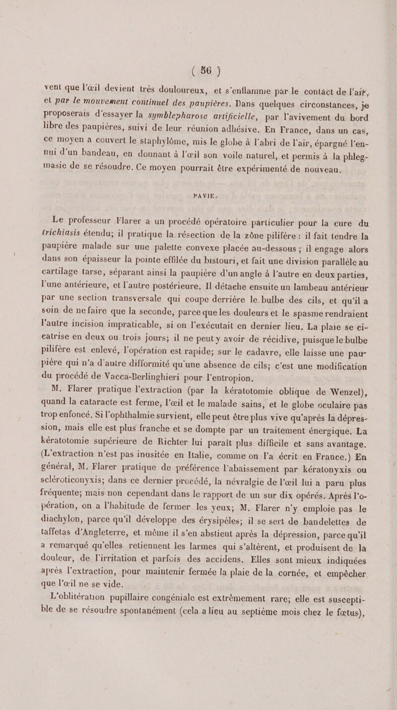 ( «6 ) vent que l'œil devient très douloureux, et s'enflamme par le contact de l'ait, et par le mouvement continuel des paupières. Dans quelques circonstances, je proposerais d'essayer la symbhpharosc artificielle, par l'avivement du bord libre des paupières, suivi de leur réunion adhésive. En France, dans un cas, ce moyen a couvert le staphylôme, mis le globe à l’abri de l’air, épargné l’en- mu d’un bandeau, en donnant à l’œil son voile naturel, et permis à la phleg- ma&amp;ie de se résoudre. Ce moyen pourrait être expérimenté de nouveau. PA VIE, Le professeur Harer a un procédé opératoire particulier pour la cure du (richiasis étendu; il pratique la résection de la zône pilifère : il fait tendre la paupière malade sur une palette convexe placée au-dessous ; il engage alors dans son épaisseur la pointe effilée du bistouri, et fait une division parallèle au cai tdage taise, séparant ainsi la paupière d un angle à l’autre en deux parties, 1 une antérieure, et 1 autre postérieure. Il détache ensuite un lambeau antérieur par une section transversale qui coupe derrière le bulbe des cils, et qu’il a soin de ne faire que la seconde, parce que les douleurs et le spasme rendraient 1 autre incision impraticable, si on l’exécutait en dernier lieu. La plaie se ci¬ catrise en deux ou trois jours; il ne peut y avoir de récidive, puisque le bulbe pilifère est enlevé, l’opération est rapide; sur le cadavre, elle laisse une pau¬ pière qui n’a d’autre difformité qu’une absence de cils; c’est une modification du procédé de Vacca-Berlinghieri pour l’enlropion. M. Flarer pratique l’extraction (par la kératotomie oblique de Wenzel), quand la cataracte est ferme, 1 œil et le malade sains, et le globe oculaire pas trop enfoncé. Si l’ophlhalmie survient, elle peut être plus vive qu’après la dépres¬ sion, mais elle est plus franche et se dompte par un traitement énergique. La kéi atotomie supérieure de Richter lui paraît plus difficile et sans avantage. (L extiaction n est pas inusitée en Italie, comme on l’a écrit en France.) En général, M. Flarer pratique de préférence Rabaissement par kéralonyxis ou scléroticonyxis; dans ce dernier procédé, la névralgie de l’œil lui a paru plus fréquente; mais non cependant dans le rapport de un sur dix opérés. Après l’o¬ pération, on a l’habitude de fermer les yeux; M. Flarer n’y emploie pas le diachylon, parce qu’il développe des érysipèles; il se sert de bandelettes de taffetas d Angleterre, et meme il s’en abstient après la dépression, parce qu’il a remarqué qu’elles retiennent les larmes qui s’altèrent, et produisent de la douleur, de l’irritation et parfois des accidens. Elles sont mieux indiquées après l’extraction, pour maintenir fermée la plaie de la cornée, et empêcher que l’œil ne se vide. L’oblitération pupillaire congéniale est extrêmement rare; elle est suscepti¬ ble de se résoudre spontanément (cela a lieu au septième mois chez le fœtus),