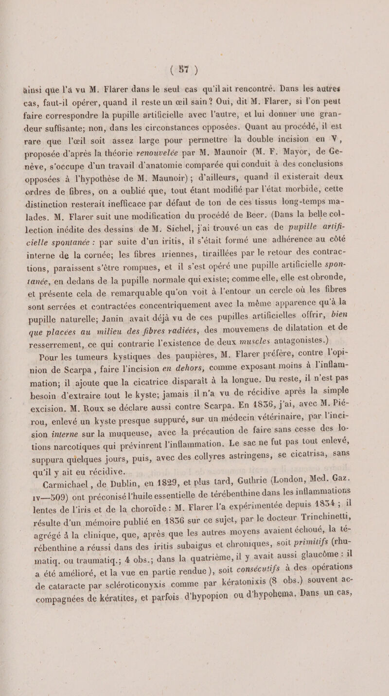 ainsi que l’à vu M. Fiarer dans le seul cas qu’il ait rencontré. Dans les autre# cas, faut-il opérer, quand il reste un œil sain? Oui, dit M. Fiarer, si l’on peut faire correspondre la pupille artificielle avec l’autre, et lui donner une gran¬ deur suffisante; non, dans les circonstances opposées. Quant au procédé, il est rare que l’œil soit assez large pour permettre la double incision en Y, proposée d’après la théorie renouvelée par M. Maunoir (M. F. Mayor, de Ge¬ nève, s’occupe d’un travail d’anatomie comparée qui conduit à des conclusions opposées à l’hypothèse de M. Maunoir) ; d’ailleurs, quand il existerait deux ordres de fibres, on a oublie que, tout étant modifie par l état moibide, cette distinction resterait inefficace par défaut de ton de ces tissus long-temps ma¬ lades. M. Fiarer suit une modification du procédé de Beer. (Dans la belle col¬ lection inédite des dessins de M. Sichel, j ai trouvé un cas de pupille artifi¬ cielle spontanée : par suite d’un iritis, il s était formé une adhérence au côté interne de la cornée; les fibres iriennes, tiraillées par le retour des contrac¬ tions, paraissent s'être rompues, et il s’est opéré une pupille artificielle spon¬ tanée, en dedans de la pupille normale qui existe; comme elle, elle est obronde, et présente cela de remarquable qu’on voit à l’entour un cercle où les fibres sont serrées et contractées concentriquement avec la même apparence qu a la pupille naturelle; Janin avait déjà vu de ces pupilles artificielles offrir, bien que placées au milieu des fibres radiées, des mouvemens de dilatation et de resserrement, ce qui contrarie l’existence de deux muscles antagonistes.) ^ Pour les tumeurs kystiques des paupières, M. Fiarer préfère, contre 1 opi¬ nion de Scarpa, faire l’incision en dehors, comme exposant moins à l’inflam¬ mation; il ajoute que la cicatrice disparaît à la longue. Du îesle, il n est pas besoin d’extraire tout le kyste; jamais il n a vu de récidive après la simple excision. M. Roux se déclare aussi contre Scarpa. En 1856, j’ai, avec M. Pie- rou, enlevé un kyste presque suppuré, sur un médecin vétérinaire, par l’inci- sion interne sur la muqueuse, avec la précaution de faire sans cesse des o- tions narcotiques qui prévinrent l’inflammation. Le sac ne fut pas tout en eve, suppura quelques jours, puis, avec des collyres astringens, se cicatrisa, sans qu'il y ait eu récidive. Carmichael, de Dublin, en 1829, et plus tard, Guthrie (London, Med. Gaz. jv—509) ont préconisé l'huile essentielle de térébenthine dans les inflammations lentes de l'iris et de la choroïde : M. Fiarer l'a expérimentée depuis ISo-» ; il résulte d'un mémoire publié en 1836 sur ce sujet, par le docteur Trinch.netti, agrégé à la clinique, que, après que les autres moyens avaient échoué a té¬ rébenthine a réussi dans des iritis subaigus et chroniques, soit primitifs (nu- matiq. ou traumatiq.; 4 obs.; dans la quatrième, il y avait aussi glaucome : il a été amélioré, et la vue en partie rendue ), soit consécv’.ifs a des operations de cataracte par scléroticonyxis comme par kératonixis (8 o^&amp;.) souvent ac compagnées de kératites, et parfois d'hypopion ou d'hypohema. Dans un cas,