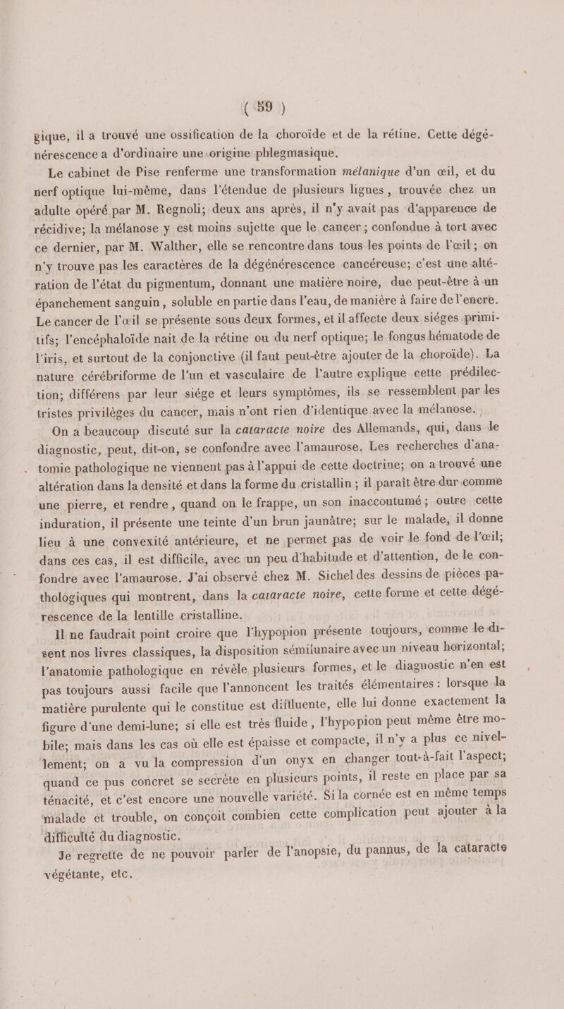 gique, il a trouvé une ossification de la choroïde et de la rétine. Celte dégé¬ nérescence a d’ordinaire une origine phlegmasique. Le cabinet de Pise renferme une transformation mélanique d’un œil, et du nerf optique lui-même, dans l’étendue de plusieurs lignes , trouvée chez un adulte opéré par M. Regnoli; deux ans après, il n’y avait pas d’apparence de récidive; la mélanose y est moins sujette que le cancer ; confondue à tort avec ce dernier, par M. Walther, elle se rencontre dans tous les points de l’œil; on n’y trouve pas les caractères de la dégénérescence cancéreuse; c’est une alté¬ ration de l’état du pigmentum, donnant une matière noire, due peut-être à un épanchement sanguin, soluble en partie dans l’eau, de manière à faire de l’encre. Le cancer de l’oeil se présente sous deux formes, et il affecte deux sièges primi¬ tifs; l’encéphaloïde nait de la rétine ou du nerf optique; le fongus hématode de l’iris, et surtout de la conjonctive (il faut peut-être ajouter de la choroïde).. La nature cérébriforme de l’un et vasculaire de l’autre explique cette prédilec¬ tion; différens par leur siège et leurs symptômes, ils se ressemblent par les tristes privilèges du cancer, mais n’ont rien d’identique avec la mélanose. On a beaucoup discuté sur la cataracte noire des Allemands., qui, dans le diagnostic, peut, dit-on, se confondre avec l’amaurose. Les recherches d’ana¬ tomie pathologique ne viennent pas à l’appui de cette doctrine; on a trouvé une altération dans la densité et dans la forme du cristallin ; il paraît être dur comme une pierre, et rendre, quand on le frappe, un son inaccoutumé ; outre cette induration, il présente une teinte d’un brun jaunâtre; sur le malade, il donne lieu à une convexité antérieure, et ne permet pas de voir le fond de 1 œil, dans ces cas, il est difficile, avec un peu d’habitude et d’attention, de le con¬ fondre avec l’amaurose. J’ai observé chez M. Sichel des dessins de pièces pa¬ thologiques qui montrent, dans la cataracte noire, cette forme et cette dégé- rescence de la lentille cristalline. 11 ne faudrait point croire que l’hypopion présente toujours, comme le di¬ sent nos livres classiques, la disposition sémilunaire avec un niveau horizontal; l’anatomie pathologique en révèle plusieurs formes, et le diagnostic n en est pas toujours aussi facile que l’annoncent les traités élémentaires : lorsque la matière purulente qui le constitue est diftluente, elle lui donne exactement la figure d’une demi-lune; si elle est très fluide , l’hypopion peut même etre mo¬ bile; mais dans les cas où elle est épaisse et compacte, il n’y a plus ce nivel¬ lement; on a vu la compression d’un onyx en changer tout-à-fait l’aspect; quand ce pus concret se secrète en plusieurs points, il reste en place par sa ténacité, et c’est encore une nouvelle variété. Si la cornée est en même temps malade et trouble, on conçoit combien cette complication peut ajouter a la difficulté du diagnostic. Je regrette de ne pouvoir parler de l’anopsie, du pannus, de la cataracte végétante, etc. /
