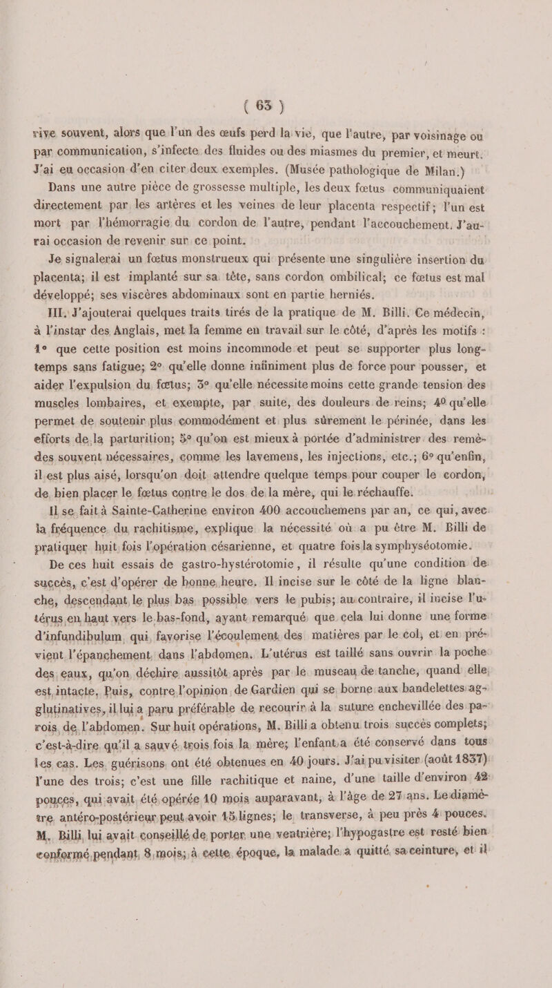 rive souvent, alors que Tun des œufs perd la vie, que l’autre, par voisinage ou par communication, s’infecte des fluides ou des miasmes du premier, et meurt. J’ai eu occasion d'en citer deux exemples. (Musée pathologique de Milan.) Dans une autre pièce de grossesse multiple, les deux fœtus communiquaient directement par les artères et les veines de leur placenta respectif; l’un est mort par l’hémorragie du cordon de l’autre, pendant l’accouchement. J’au¬ rai occasion de revenir sur ce point. Je signalerai un fœtus monstrueux qui présente une singulière insertion du placenta; il est implanté sur sa tête, sans cordon, ombilical; ce fœtus est mal développé; ses viscères abdominaux sont en partie herniés. III. J’ajouterai quelques traits tirés de la pratique de M. Billi. Ce médecin, à l’instar des Anglais, met la femme en travail sur le côté, d’après les motifs : 1° que cette position est moins incommode et peut se supporter plus long¬ temps sans fatigue; 2° quelle donne infiniment plus de force pour pousser, et aider l’expulsion du fœtus; 3° qu’elle nécessite moins cette grande tension des muscles lombaires, et exempte, par suite, des douleurs de reins; 4° qu’elle permet de soutenir plus commodément et plus sûrement le périnée, dans les efforts de la parturilion; 5° qu’on est mieux à portée d’administrer des remè¬ des souvent nécessaires, comme les lavemens, les injections, etc.; 6° qu’enfin, il est plus aisé, lorsqu’on doit attendre quelque temps pour couper le cordon* de bien placer le fœtus contre le dos de la mère, qui le réchauffe. Il se fait à Sainte-Catherine environ 400 accouchemens par an, ce qui, avec la fréquence du rachitisme, explique la nécessité où a pu être M. Billi de pratiquer huit fois l'opération césarienne, et quatre fois la symphyséotomie. De ces huit essais de gastro-hystérotomie, il résulte qu’une condition de succès, c’est d’opérer de bonne heure. Il incise sur le côté de la ligne blan¬ che, descendant le plus bas possible vers le pubis; au contraire, il incise l’u¬ térus en. haut vers le bas-fond, ayant remarqué que cela lui donne une forme d’infundibulum qui favorise l'écoulement des matières par le col, et en pré¬ vient l'épanchement dans l’abdomen. L’utérus est taillé sans ouvrir la poche des eaux, qu’on déchire aussitôt après par le museau de tanche, quand elle est intacte, Puis, contre l’opinion de Gardien qui se borne aux bandelettes ag- glutinatives, il lui a paru préférable de recourir à la suture enchevillée des pa¬ rois de l’abdomen. Sur huit opérations, M. Billi a obtenu trois succès complets; c’est-à-dire qu’il a sauvé trois fois la mère; l’enfant a été conservé dans tous les cas. Les guérisons ont été obtenues en 40 jours. J ai pu visiter (août 1837) l’une des trois; c’est une fille rachitique et naine, d une taille d environ 42 pouces, qui avait été opérée 10 mois auparavant, à Page de 27 ans. Le diamè¬ tre antéro-posférieur peut avoir 151ignes; le transverse, à peu près 4 pouces. M. Billi lui avait conseillé de porter une ventrière; l hypogastre est resté bien conformé pqndapt 8 mois; à cette époque, la malade; a quitté sa ceinture* et il /