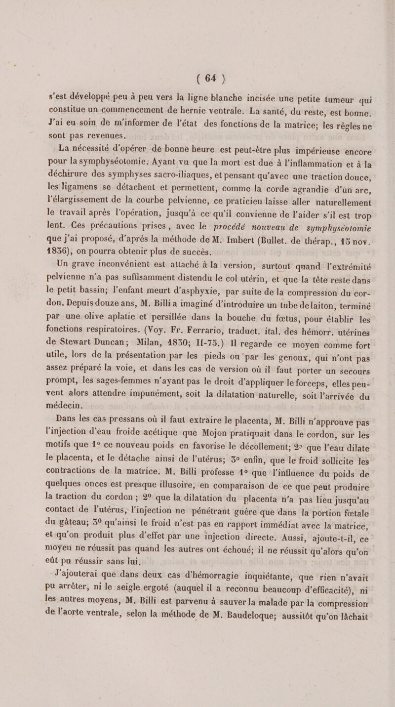 s’est développé peu à peu vers la ligne blanche incisée une petite tumeur qui constitue un commencement de hernie ventrale, La santé, du reste, est bonne. J’ai eu soin de m’informer de l’état des fonctions de la matrice; les règles ne sont pas revenues. La nécessité d’opérer de bonne heure est peut-être plus impérieuse encore pour la symphyséotomie. Ayant vu que la mort est due à l'inflammation et à la déchirure des symphyses sacro-iliaques, et pensant qu’avec une traction douce, les ligamens se détachent et permettent, comme la corde agrandie d'un arc, l’élargissement de la courbe pelvienne, ce praticien laisse aller naturellement le travail après l’opération, jusqu’à ce qu’il convienne de l’aider s’il est trop lent. Ces précautions prises , avec le procédé nouveau de symphyséotomie que j’ai proposé, d’après la méthode de M. Imbert (Bullet. de thérap., lanov. 1836), on pourra obtenir plus de succès. Un grave inconvénient est attache a la version, surtout quand l’extrémité pelvienne n’a pas suffisamment distendu le col utérin, et que la tête reste dans le petit bassin; 1 enfant meurt d asphyxie, par suite de la compression du cor¬ don. Depuis douze ans, M. Billi a imagine d introduire un tube delaiton, terminé par une olive aplatie et persillée dans la bouche du fœtus, pour établir les fonctions respiratoires. (Voy. Fr. Ferrario, traduct. ital. des hémorr. utérines de Stewart Duncan ; Milan, 1830; 11-75.) Il regarde ce moyen comme fort utile, lors de la présentation par les pieds ou par les genoux, qui n'ont pas assez préparé la voie, et dans les cas de version où il faut porter un secours prompt, les sages-femmes n’ayant pas le droit d’appliquer le forceps, elles peu¬ vent alors attendre impunément, soit la dilatation naturelle, soit l’arrivée du médecin. Dans les cas pressans où il faut extraire le placenta, M. Billi n’approuve pas 1 injection d eau froide acétique que Mojon pratiquait dans le cordon, sur les motifs que 1° ce nouveau poids en favorise le décollement; 2? que l’eau dilate le placenta, et le détaché ainsi de 1 utérus; 3° enfin, que le froid sollicite les contractions de la matrice. M. Billi professe 1° que l’influence du poids de quelques onces est presque illusoire, en comparaison de ce que peut produire la traction du cordon ; 2° que la dilatation du placenta n’a pas lieu jusqu’au contact de 1 utérus, 1 injection ne pénétrant guère que dans la portion fœtale du gâteau; 3° qu ainsi le froid n’est pas en rapport immédiat avec la matrice, et qu'on produit plus d’effet par une injection directe. Aussi, ajoute-t-il, ce moyen ne réussit pas quand les autres ont échoué; il ne réussit qu’alors qu’on eût pu réussir sans lui. J ajouterai que dans deux cas d’hémorragie inquiétante, que rien n'avait pu arrêter, ni le seigle ergoté (auquel il a reconnu beaucoup d'efficacité), ni les autres moyens, M. Billi est parvenu à sauver la malade par la compression de l’aorte ventrale, selon la méthode de M. Baudeloque; aussitôt qu’on lâchait
