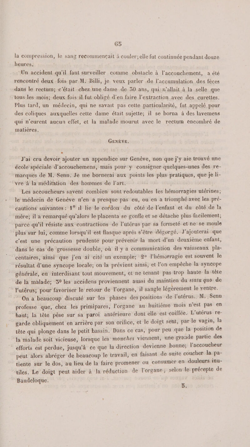 la compression, le sang recommençait à couler; elle fut continuée pendant douze heures. Un accident qu’il faut surveiller comme obstacle à l’accouchement, a été rencontré deux fois par M. Billi, je veux parler de l’accumulation des fèces dans le rectum; c’était chez une dame de 30 ans, qui n’allait à la selle que tous les mois; deux fois il fut obligé d’en faire l’extraction avec des curettes. Plus tard, un médecin, qui ne savait pas cette particularité, fut appelé pour des coliques auxquelles cette dame était sujette; il se borna à des lavemens qui n’eurent aucun effet, et la malade mourut avec le rectum encombré de matières. Genève. J’ai cru devoir ajouter un appendice sur Genève, non que j’y aie trouvé une école spéciale d’accouchemens, mais pour y consigner quelques-unes des re¬ marques de M. Senn. Je me bornerai aux points les plus pratiques, que je li¬ vre à la méditation des hommes de l’art. Les accoucheurs savent combien sont redoutables les hémorragies utérines; le médecin de Genève n'en a presque pas eu, ou en a triomphé avec les pré¬ cautions suivantes : 1° il lie le cordon du côté de l’enfant et du côté de la mère; il a remarqué qu’alors le placenta se gonfle et se détache plus facilement; parce qu’il résiste aux contractions de l’utérus par sa fermeté et ne se moule plus sur lui, comme lorsqu’il est flasque après s’être dégorgé. J’ajouterai que c'est une précaution prudente pour prévenir la mort d'un deuxième enfant, dans le cas de grossesse double, où il y a communication des vaisseaux pla¬ centaires, ainsi que j’en ai cité un exemple; 2° l’hémorragie est souvent le résultat d’une syncope locale; on la prévient ainsi, et l’on empêche la syncope générale, en interdisant tout mouvement, et ne tenant pas trop haute la tête de la malade; 3° les accidens proviennent aussi du maintien du statu quo de l'utérus; pour favoriser le retour de l’organe, il sangle légèrement le ventie. On a beaucoup discuté sur les phases des positions de 1 utérus. M. Senn professe que, chez les primipares, l’organe au huitième mois n est pas en haut; la tête pèse sur sa paroi antérieure dont elle est coillée. L utérus re¬ garde obliquement en arrière par son orifice, et le doigt sent, par le vagm, la tête qui plonge dans le petit bassin. Dans ce cas, pour peu que la position de la malade soit vicieuse, lorsque les mouches viennent, une giaade partie des efforts est perdue, jusqu’à ce que la direction devienne bonne; 1 accoucheur peut alors abréger de beaucoup le travail, en faisant de suite coucher la pa tiente sur le dos, au lieu de la faire promener ou consumer en douleurs inu¬ tiles. Le doigt peut aider à la réduction de l’organe , selon le précepte de Baudeloque. 5* t