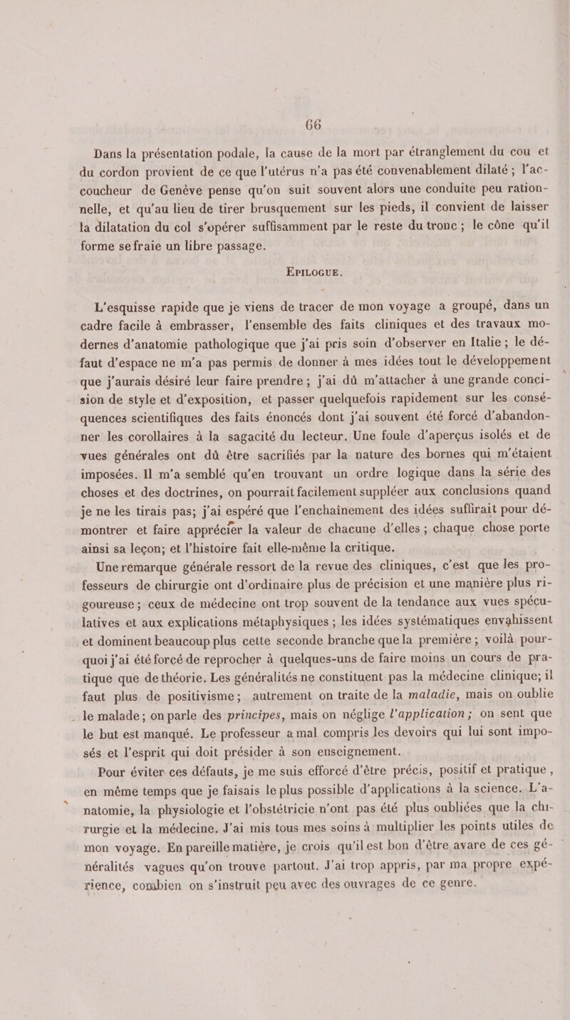 Dans la présentation podale, la cause de la mort par étranglement du cou et du cordon provient de ce que l’utérus n’a pas été convenablement dilaté ; 1 ac¬ coucheur de Genève pense qu’on suit souvent alors une conduite peu ration¬ nelle, et qu’au lieu de tirer brusquement sur les pieds, il convient de laisser la dilatation du col s'opérer suffisamment par le reste du tronc ; le cône qu’il forme se fraie un libre passage. Epilogue. L'esquisse rapide que je viens de tracer de mon voyage a groupé, dans un cadre facile à embrasser, l’ensemble des faits cliniques et des travaux mo¬ dernes d'anatomie pathologique que j’ai pris soin d’observer en Italie ; le dé¬ faut d’espace ne m’a pas permis de donner à mes idées tout le développement que j'aurais désiré leur faire prendre ; j’ai dû m’attacher à une grande conci¬ sion de style et d’exposition, et passer quelquefois rapidement sur les consé¬ quences scientifiques des faits énoncés dont j’ai souvent été forcé d’abandon¬ ner les corollaires à la sagacité du lecteur. Une foule d’aperçus isolés et de vues générales ont dû être sacrifiés par la nature des bornes qui m’étaient imposées. Il m’a semblé qu’en trouvant un ordre logique dans la série des choses et des doctrines, on pourrait facilement suppléer aux conclusions quand je ne les tirais pas; j’ai espéré que l'enchaînement des idées suffirait pour dé¬ montrer et faire apprécier la valeur de chacune d'elles ; chaque chose porte ainsi sa leçon; et l’histoire fait elle-même la critique. Une remarque générale ressort de la revue des cliniques, c’est que les pro¬ fesseurs de chirurgie ont d’ordinaire plus de précision et une manière plus ri¬ goureuse ; ceux de médecine ont trop souvent de la tendance aux vues spécu¬ latives et aux explications métaphysiques ; les idées systématiques envahissent et dominent beaucoup plus celte seconde branche que la première; voilà pour¬ quoi j'ai été forcé de reprocher à quelques-uns de faire moins un cours de pra¬ tique que de théorie. Les généralités ne constituent pas la médecine clinique; il faut plus de positivisme ; autrement on traite de la maladie, mais on oublie le malade; on parle des principes, mais on néglige l’application ; on sent que le but est manqué. Le professeur a mal compris les devoirs qui lui sont impo¬ sés et l’esprit qui doit présider à son enseignement. Pour éviter ces défauts, je me suis efforcé d’être précis, positif et pratique , en même temps que je faisais le plus possible d’applications à la science. L a- natomie, la physiologie et l’obstétricie n’ont pas été plus oubliées que la chi¬ rurgie et la médecine. J’ai mis tous mes soins à multiplier les points utiles de mon voyage. En pareille matière, je crois qu’il est bon d être avare de ces gé ¬ néralités vagues qu’on trouve partout. J’ai trop appris, par ma propre expé¬ rience, combien on s'instruit peu avec des ouvrages de ce genre.