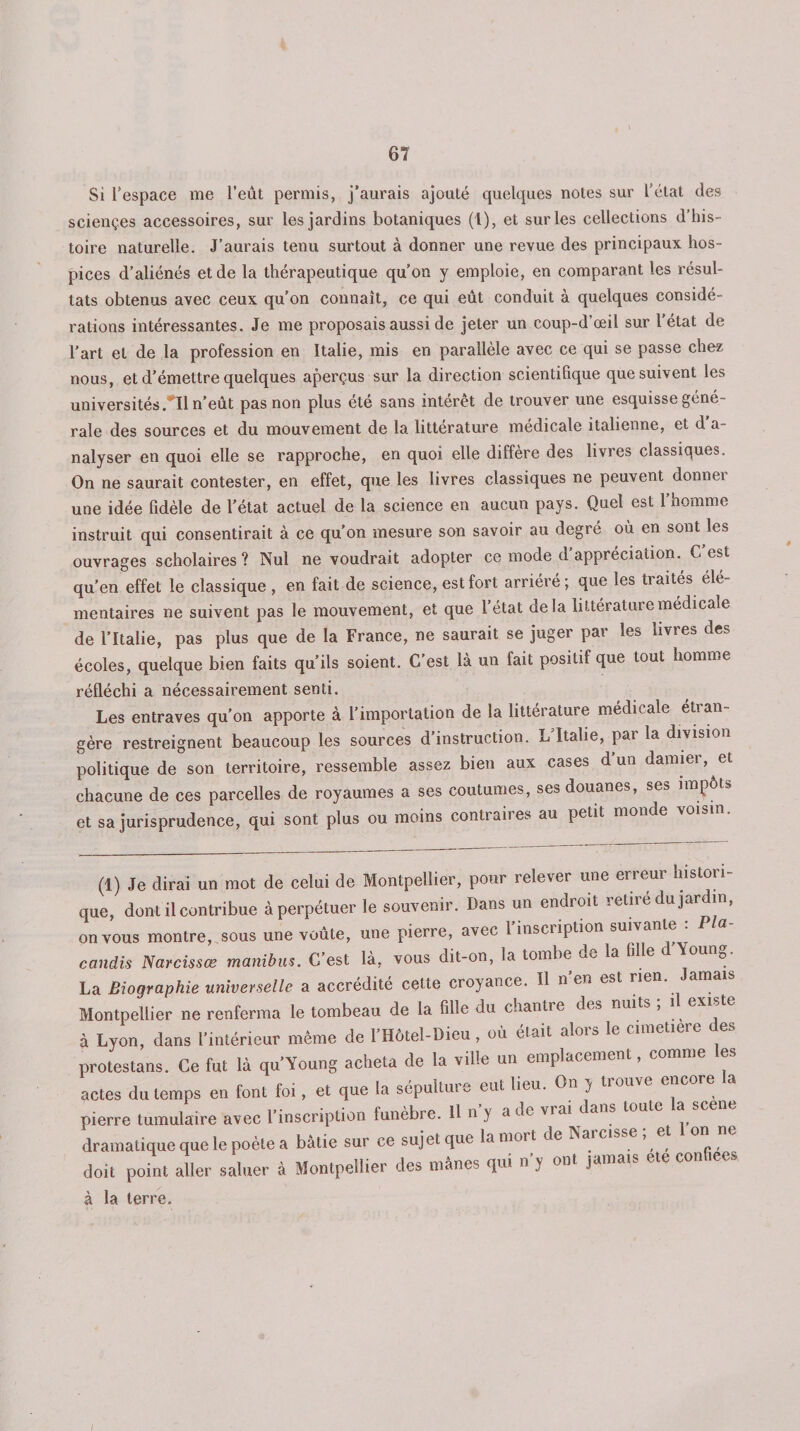Si l’espace me l’eût permis, j'aurais ajouté quelques notes sur 1 état des sciençes accessoires, sur les jardins botaniques (1), et sur les collections d’his¬ toire naturelle. J’aurais tenu surtout à donner une revue des principaux hos¬ pices d’aliénés et de la thérapeutique qu’on y emploie, en comparant les résul¬ tats obtenus avec ceux qu’on connaît, ce qui eût conduit à quelques considé¬ rations intéressantes. Je me proposais aussi de jeter un coup-d’œil sur l’état de l’art et de la profession en Italie, mis en parallèle avec ce qui se passe chez nous, et d’émettre quelques aperçus sur la direction scientifique que suivent les universités .*11 n’eût pas non plus été sans intérêt de trouver une esquisse géné¬ rale des sources et du mouvement de la littérature medicale italienne, et d a- nalyser en quoi elle se rapproche, en quoi elle diffère des livres classiques. On ne saurait contester, en effet, que les livres classiques ne peuvent donner une idée fidèle de l’état actuel de la science en aucun pays. Quel est l’homme instruit qui consentirait à ce qu’on mesure son savoir au degré où en sont les ouvrages scholaires ? Nul ne voudrait adopter ce mode d’appréciation., C’est qu’en effet le classique , en fait de science, est fort arriéré; que les traites élé¬ mentaires ne suivent pas le mouvement, et que l’état delà littérature médicale de l’Italie, pas plus que de la France, ne saurait se juger par les livres des écoles, quelque bien faits qu’ils soient. C’est là un fait positif que tout homme réfléchi a nécessairement senti. Les entraves qu’on apporte à l’importation de la littérature médicale étran¬ gère restreignent beaucoup les sources d’instruction. L’Italie, par la division politique de son territoire, ressemble assez bien aux cases d un damiei, chacune de ces parcelles de royaumes a ses coutumes, ses douanes, ses ii p et sa jurisprudence, qui sont plus ou moins contraires au petit monde voisin. (1) Je dirai un mot de celui de Montpellier, pour relever une erreur histori¬ que, dont il contribue à perpétuer le souvenir. Dans un endroit retire du jardin, on vous montre, sous une voûte, une pierre, avec 1 inscription suivante candis Narcissœ manibus. C’est là, vous dit-on, la tombe de la fille d’Young. La Biographie universelle a accrédité cette croyance. Il n en est rien. Jam Montpellier ne renferma le tombeau de la fille du chantre des nuits , i exi à Lyon, dans l'intérieur même de l'Hôtel-Dieu, où était alors le amélioré des protestans. Ce fut là qu'Young acheta de la ville un emplacement, comme es actes du temps en font foi, et que la sépulture eut lieu. On y üouve encore pierre tumulaire avec l’inscription funèbre. 11 n'y a de vrai dans toute la scene dramatique que le poète a balte sur ce sujet que la mort de Narcsse ; et 1 on ne doit point aller saluer à Montpellier des mânes qui n'y ont jamais ete con lecs à la terre. /