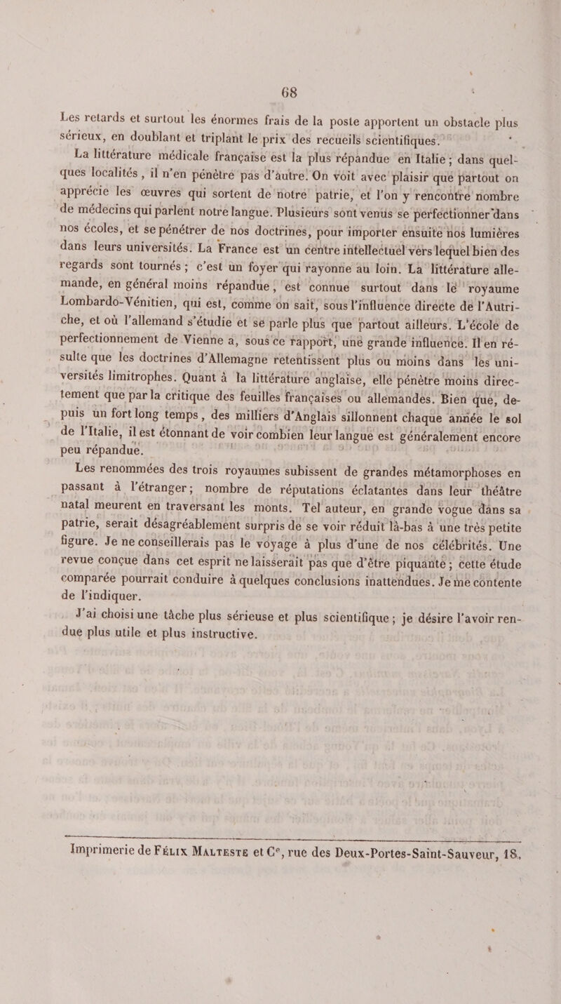 Les retards et surtout les énormes frais de la poste apportent un obstacle plus sérieux, en doublant et triplant le prix des recueils scientifiques. La littérature médicale française est la plus répandue en Italie; dans quel¬ ques localités , il n en pénètre pas d’autre. On voit avec plaisir que partout on apprécie les œuvres qui sortent de notre patrie, et l’on y rencontre nombre de médecins qui parlent notre langue. Plusieurs sont venus se perfectionner'dans nos écoles, et se pénétrer de nos doctrines, pour importer ensuite nos lumières dans leurs universités. La France est un centre intellectuel vers lequel bien des regards sont tournés ; c'est un foyer qui rayonne au loin. La littérature alle¬ mande, en général moins répandue, est connue surtout dans Ie‘ royaume Lombardo-Vénitien, qui est, comme on sait, sous l'influence directe de l’Autri¬ che, et où 1 allemand s étudie et se parle plus que partout ailleurs. L*école de perfectionnement de Vienne a, sous ce rapport, une grande influence. Il en ré¬ sulte que les doctrines d Allemagne retentissent plus ou moins dans les uni¬ versités limitrophes. Quant à la littérature anglaise, elle pénètre moins direc¬ tement que par la critique des feuilles françaises ou allemandes. Bien que, de¬ puis un fort long temps, des milliers d'Anglais sillonnent chaque année le sol de 1 Italie, il est étonnant de voir combien leur langue est généralement encore peu répandue. Les renommées des trois royaumes subissent de grandes métamorphoses en passant à 1 étranger ; nombre de réputations éclatantes dans leur théâtre natal meurent en traversant les monts. Tel auteur, en grande vogue dans sa patrie, serait désagréablement surpris de se voir réduit là-bas à une très petite figure. Je ne conseillerais pas le voyage à plus d'une de nos célébrités. Une revue conçue dans cet esprit ne laisserait pas que d’être piquante; cette étude comparée pourrait conduire à quelques conclusions inattendues. Je me contente de l’indiquer. J ai choisi une tâche plus serieuse et plus scientifique ; je désire l’avoir ren¬ due plus utile et plus instructive. Impi imerie de Félix Màlteste etC^rue des Deux-Portes-Saint-Sauveur, 18»