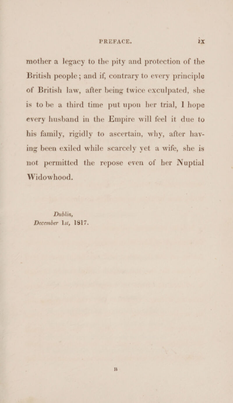 mother a legacy to the pity and protection of the British people; and if, contrary to every principle of British law, after being twice exculpated, she is to be a third time put upon her trial, 1 hope every husband in the Empire will feel it due to his family, rigidly to ascertain, why, after hav¬ ing been exiled while scarcely yet a wife, she is not permitted the repose even of her Nuptial Widowhood. Dublin, December 1 si, 1817. it