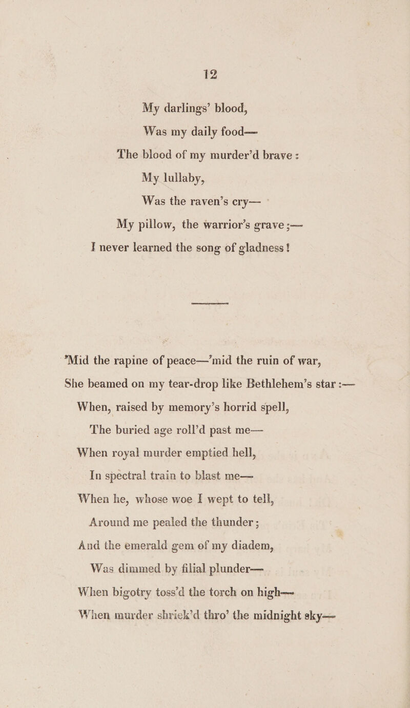 My darlings’ bloody Was my daily food— The blood of my murder’d brave : My lullaby. Was the raven’s cry— My pillow, the warrior’s grave - I never learned the song of gladness! *Mid the rapine of peace—’mid the ruin of war, She beamed on my tear-drop like Bethlehem’s star: When, raised by memory’s horrid spell, The buried age roll’d past me-— When royal murder emptied hell. In spectral train to blast me— When he, whose woe I wept to tell. Around me pealed the thunder; And the emerald gem of my diadem, Was dimmed by filial plunder— When bigotry toss’d the torch on high—- When murder shriek’d thro3 the midnight sky—