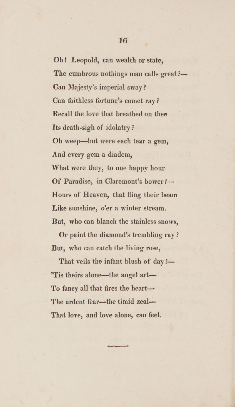 Oh ! Leopold, can wealth or state, The cumbrous nothings man calls great ? Can Majesty’s imperial sway ? Can faithless fortune’s comet ray ? Recall the love that breathed on thee Its death-sigh of idolatry ? Oh weep—but were each tear a gem, And every gem a diadem, What were they, to one happy hour Of Paradise, in Claremont’s bower ?— Hours of Heaven, that fling their beam Like sunshine, o’er a winter stream. But, who can blanch the stainless snows, Or paint the diamond’s trembling ray ? But, who can catch the living rose, That veils the infant blush of day ?— ’Tis theirs alone—the angel art— To fancy all that fires the heart— The ardent fear—the timid zeal— That love, and love alone, can feel.