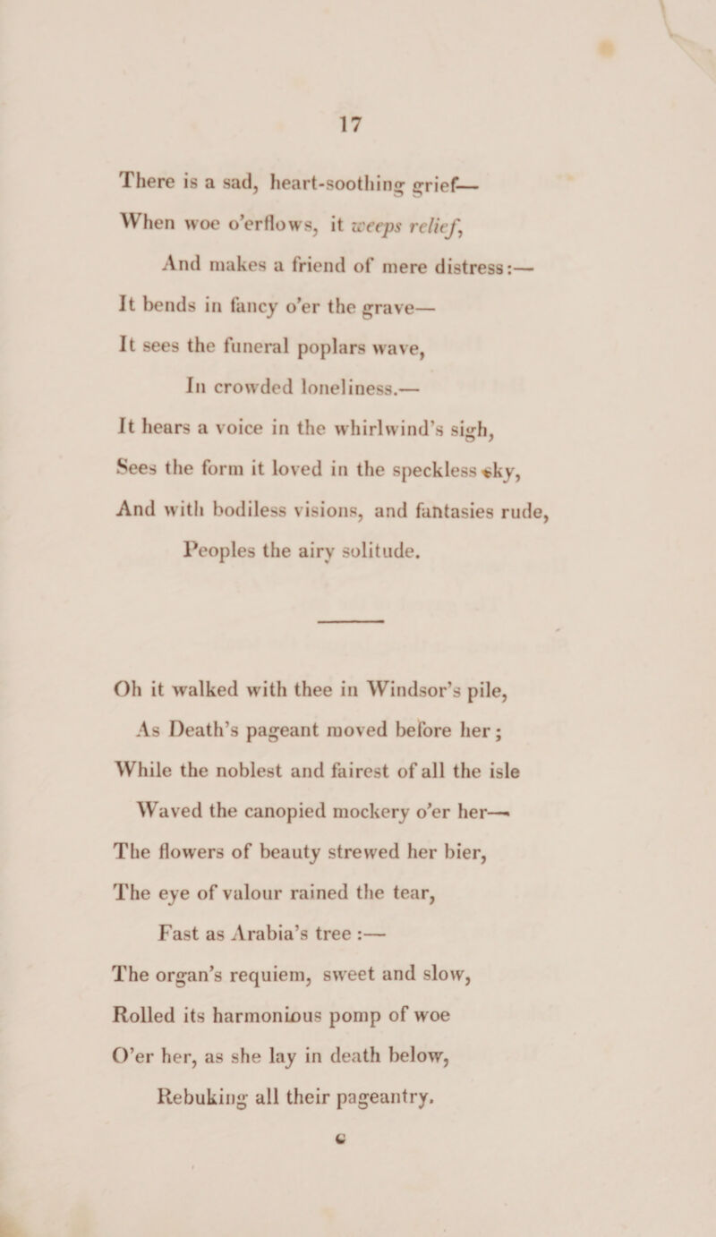 There is a sad, heart-soothing grief— When woe o’er flows, it weeps relief, And makes a friend of mere distress:— It bends in fancy o'er the grave— It sees the funeral poplars wave, In crowded loneliness.— It hears a voice in the whirlwind’s siirh. Sees the form it loved in the speckless «ky, And with bodiless visions, and fantasies rude, Peoples the airy solitude. Oh it walked with thee in Windsor’s pile, As Death’s pageant moved before her; While the noblest and fairest of all the isle Waved the canopied mockery o’er her—• The flowers of beauty strewed her bier, The eye of valour rained the tear, Fast as Arabia’s tree :— The organ’s requiem, sweet and slow, Rolled its harmonious pomp of woe O’er her, as she lay in death below, Rebuking all their pageantry. L