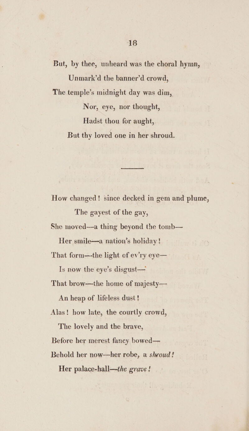 But, by thee, unheard was the choral hymn, Unmark’d the banner’d crowd, The temple’s midnight day was dim, Nor, eye, nor thought, Hadst thou for aught, But thy loved one in her shroud. How changed ! since decked in gem and plume. The gayest of the gay. She moved—a thing beyond the tomb— Her smile—-a nation’s holiday ! That form—-the light of ev’ry eye— Is now the eye’s disgust— That brow—the home of majesty— An heap of lifeless dust! Alas ! how late, the courtly crowd. The lovely and the brave, Before her merest fancy bowed— Behold her now—her robe, a shroud! Her palace-hall—the grave!