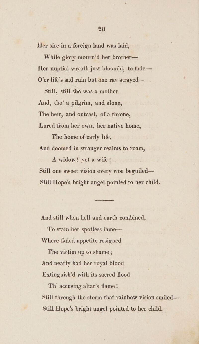 Her sire in a foreign land was laid, While glory mourn’d her brother— Her nuptial wreath just bloom’d, to fade— O’er life’s sad ruin but one ray strayed— Still, still she was a mother. And, tho’ a pilgrim, and alone, The heir, and outcast, of a throne, Lured from her own, her native home, The home of early life, And doomed in stranger realms to roam, A widow ! yet a wife ! Still one sweet vision every woe beguiled— Still Hope’s bright angel pointed to her child. And still when hell and earth combined, To stain her spotless fame— Where faded appetite resigned The victim up to shame; And nearly had her royal blood Extinguish’d with its sacred flood Th’ accusing altar’s flame ! Still through the storm that rainbow vision smiled Still Hope’s bright angel pointed to her child.