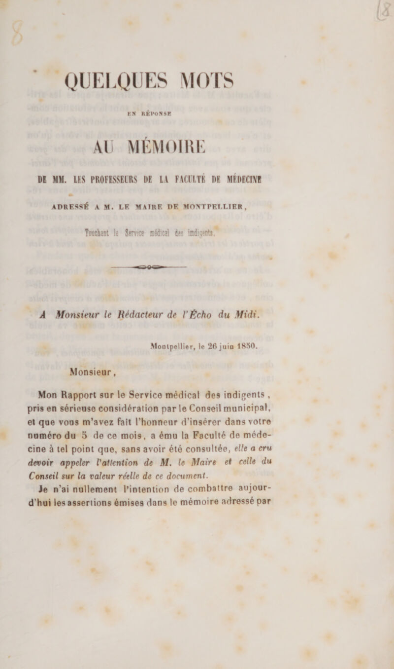 ’ • QUELQUES MOIS F.N RÉPONSE Ail VIÉMOIUK Dt MH. ÜS PBOFESSEIRS UE LA FACllTÉ DE MÉDECIVE » ADRESSÏ^ A M. LF MAlRF DF MOXTPFLLIER. Twickant le Servie? nédical de» iœdi^ents. À Monstetir le Rédacteur de VÊcho du Midi. Montpellier, le 26 juin 18îi0. Monsieur, Mon Rapport sur le Service médical des indigents, pris en sérieuse considération par le Conseil municipal, et que vous m’avez fait l’honneur d’insérer dans votre numéro du 5 de ce mois, a ému la Faculté de méde- cine à tel point que, sans avoir été consultée, elle a cru devoir appeler Vatlention de M. le Maire et celle du Conseil sur la valeur réelle de ce document. Je n’ai nullement l’intention de combattre aujour¬ d’hui les assertions émises dans le mémoire adressé par