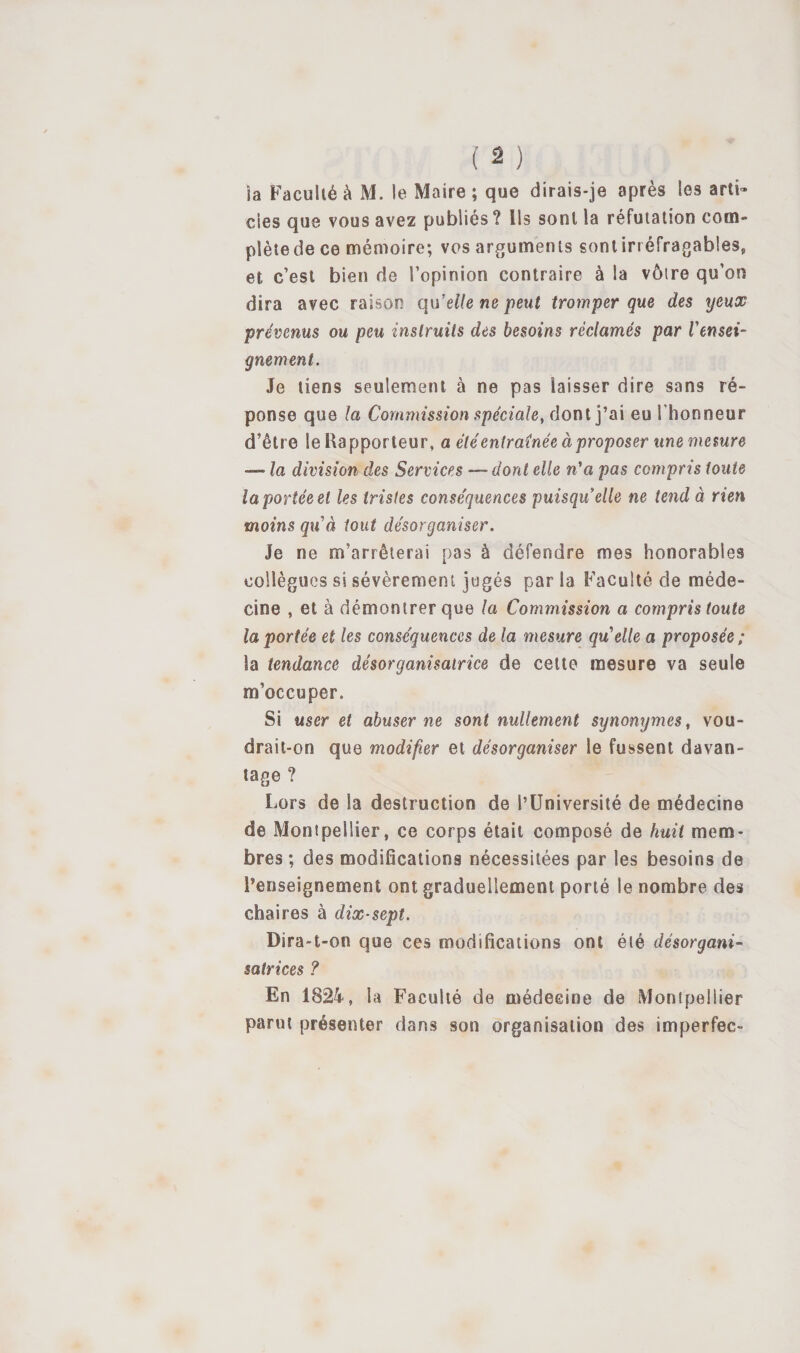 îa Faculié à M. le Maire; que dirais-je après les arti» des que vous avez publiés? Us sont la réfutation com¬ plète de ce mémoire; vos arguments sont irréfragables, et c’est bien de l’opinion contraire à la vôtre qu’on dira avec raison qWelle ne peut tromper que des yeux prévenus ou peu instruits des besoins réclamés par rensei¬ gnement. Je tiens seulement à ne pas laisser dire sans ré¬ ponse que la Commission spéciale, dont j’ai eu l'honneur d’être le Uapporteur, a été entraînée à proposer une mesure — la division des Services — dont elle n'a pas compris toute îa portée et les tristes conséquences puisquelle ne tend à rien moins q\Cà tout désorganiser. Je ne m’arrêterai pas à défendre mes honorables collègues si sévèrement jugés par la Faculté de méde¬ cine , et à démontrer que la Commission a compris toute la portée et les conséquences de la mesure qu^elle a proposée ; la tendance désorganisatrice de cette mesure va seule m’occuper. Si user et abuser ne sont nullement synonymes, vou¬ drait-on que modifier et désorganiser le fussent davan¬ tage ? Lors de la destruction de l’Université de médecine de Montpellier, ce corps était composé de huit mem¬ bres ; des modifications nécessitées par les besoins de l’enseignement ont graduellement porté le nombre des chaires à dix-sept. Dira-t-on que ces modifications ont été désorgani- satrices ? En 1824, la Faculté de médecine de Montpellier parut présenter dans son organisation des imperfec-