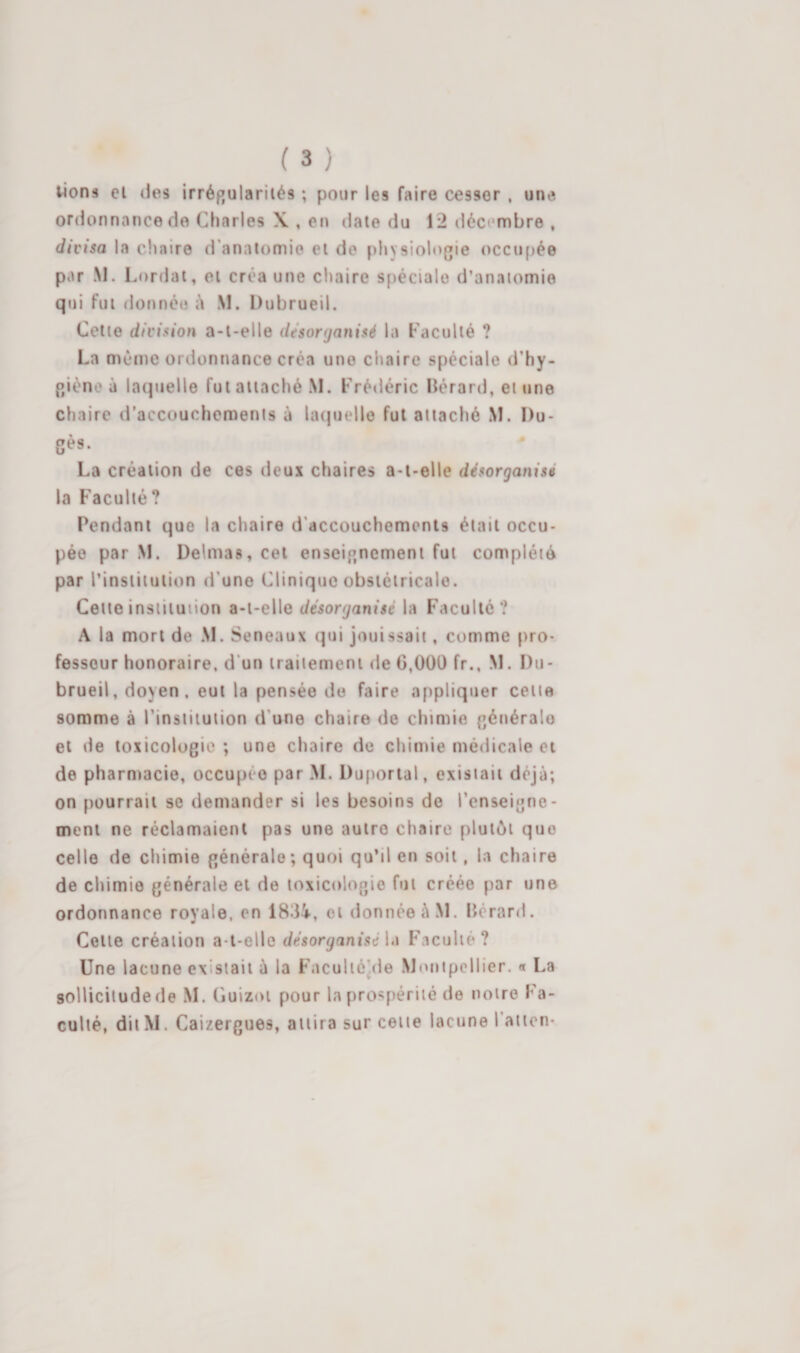 ( 3 ) lions el des irréf»ulariiés ; pour les faire cesser , une ordonnance de Charles X , en date du 12 décembre , divisa la chaire d'anatomie et de f)hysiologie occupée par M. Lordat, et créa une clïaire spéciale d’anatomie qui fut donnée à M. Dubrueil. Cette division a-t-elle desorganisé la Faculté ? La même ordonnance créa une chaire spéciale d’hy- p/ièno à laquelle fut attaché M. Frédéric Hérard, et une chaire d’accouchements à latjuelle fui attaché M. I)u- gès. La création de ces deux chaires a-t-elle désorganisé la Faculté? Pendant que la chaire d'accouchements était occu¬ pée par M. Delmas, cet enseignement fut complété par l’institution d’une Clinique obstétricale. Celte institution a-t-elle désorganisé la Faculté? A la mort de M. Seneaux qui jouissait, comme pro¬ fesseur honoraire, d'un traitement de 6,000 fr., M. Du¬ brueil, doyen, eut la pensée de faire appliquer cette somme à l’insiituiion d’une chaire de chimie générale el de toxicologie ; une chaire de chimie médicale et de pharmacie, occupée par M. Duportal, existait déjà; on pourrait se demander si les besoins do l’enseigne¬ ment ne réclamaient pas une autre chaire plutôt que celle de chimie générale; quoi qu’il en soit, la chaire de chimie générale et de toxicologie fut créée par une ordonnance royale, en 1834, et donnée à M. lîérard. Cette création a-t-elle désorganisé \&gt;i Faculté? Une lacune existait à la Faculiéjde Montpellier. « La sollicitude de M. Cuizot pour la prospérité de notre Fa¬ culté, dit M. Caizergues, attira sur cette lacune l’ation-