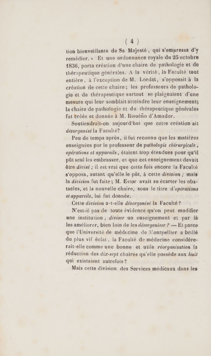 lion bienveillante de Sa Majesté , qui s’empressa d’y remédier. » Et une ordonnance royale du 25 octobre 1836, porta création d’une chaire de pathologie et de thérapeutique générales. A la vérité , la Faculté tout entière, à rexceplion de M. bordât, s’opposait à la création de cette chaire ; les professeurs de patholo¬ gie et de thérapeutique surtout se plaignaient d’une mesure qui leur semblait atteindre leur enseignemenij la chaire de pathologie et de thérapeutique générales fut bréée et donnée à M. Risuéno d’Amador. Soutiendrait-on aujourd’hui que cette création ait désorganisé ldi Faculté? Peu de temps après, il fut reconnu que les matières enseignées par le professeur de pathologie chirurgicale j opérations et appareils, étaient trop étendues pour qu’il pût seul les embrasser, et que cet enseignement devait être divisé ; il est vrai que celte fois encore la Faculté s’opposa, autant qu’elle le pût, à cette division ; mais la division fut faite ; M. Estor avait su écarter les obs¬ tacles, et la nouvelle chaire, sous le titre d'opérations et appareils, lui fut donnée. Cette division a-t-elle désorganisé la Faculté? N’est-il pas de toute évidence qu’on peut modifier une institution , diviser un enseignement et par là les améliorer, bien loin de les désorganiser ? — El parce que l’Université de médecine de Montpellier a brillé du plus vif éclat, la Faculté de médecine considére¬ rait-elle comme une bonne et utile réorganisation la réduction des dix-sept chaires qu'elle possède aux huit qui existaient autrefois? Mais cette division des Services médicaux dans les