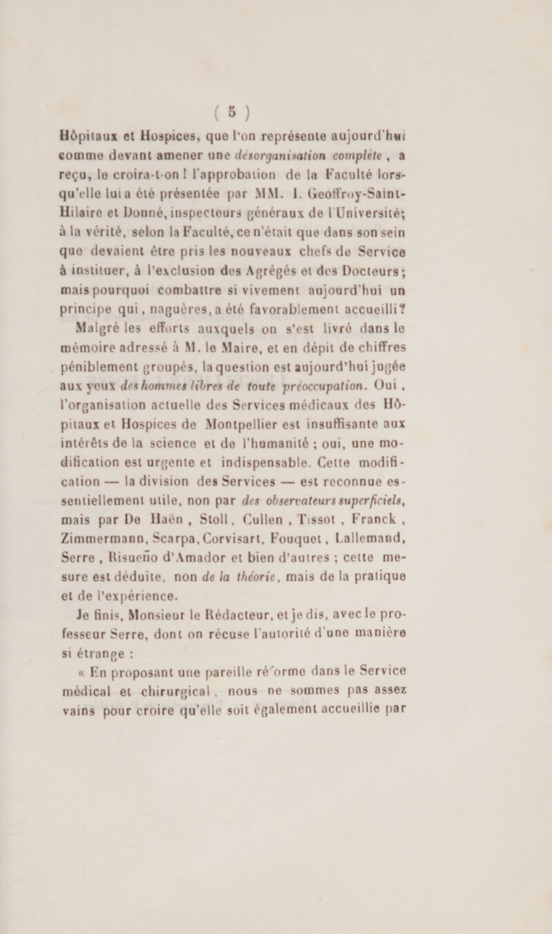 Hôpitaux et Hospices, que l’on représente aujourd'hui comme devant amener une désorganisation complète , a reçu, le croira-t-on I l’approbiuion de la Faculté lors¬ qu’elle lui a été présentée par MM. I. Geolfroy-Saini- Uilaire et Donné, inspecteurs généraux de l Université; à la vérité, selon la Faculté, ce n’était que dans son sein que devaient être pris les nouveaux chefs de Service à instituer, à l’exclusion des Agrégés et dos Docteurs; mais pourquoi combattre si vivement aujourd’hui un principe qui, naguères,a été favorablement accueilli? Malgré les efforts auxquels on s’est livré dans le mémoire adressé à M. le Maire, et en dépit de chiffres . péniblement groupés, la question est aujourd’hui jugée diU\ des hommes libres de toute préoccupation. Oui, l’organisation actuelle des Services médicaux des Hô¬ pitaux et Hospices de Montpellier est insuffisante aux intérêts de la science et do l’humanité ; oui, une mo¬ dification est urgente et indispensable. Cette modifi¬ cation — la division des Services — est reconnue es¬ sentiellement utile, non par des observateurs superficiels, mais par De Haën , Stoll, Cullen , Tissot , Franck , Zimmermann, Scarpa, Corvisart, Fouquei, Lallemand, Serre , Itisueilo d’Amador et bien d’autres ; cette me¬ sure est déduite, non de la théorie, mais de la pratique et de l’expérience. Je finis. Monsieur le Rédacteur, et je dis, avec le pro¬ fesseur Serre, dont on récuse l’autorité d’une manière si étrange : « Fn proposant une pareille ré'’orme dans le Service médical et chirurgical . nous ne sommes pas assez vains pour croire qu’elle soit également accueillie par