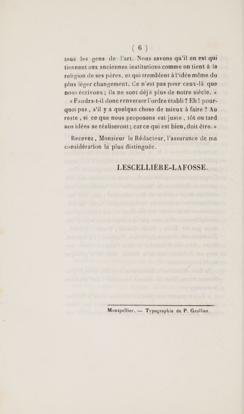 îous les gens de Tari. Nous savons qu’il en est qui tiennent aux anciennes institutions comme on tient à la religion de ses pères, et qiii tremblent à l’idée même du plus léger changement. Ce n’est pas pour ceux-là que nous écrivons ; ils ne sont déj à plus de notre siècle. » « Faudra-t-il donc renverser l’ordre établi ? Eh ! pour¬ quoi pas , s’il y a quelque chose de mieux à faire ? Au reste , si ce que nous proposons est juste , tôt ou tard nos idées se réaliseront ; car ce qui est bien, doit être. » Recevez, Monsieur le Rédacteur, l’assurance de ma, considération la plus distinguée. LESCELLIÈRE-LAFOSSE. Monipellier. — Typographie de P. Grollier.