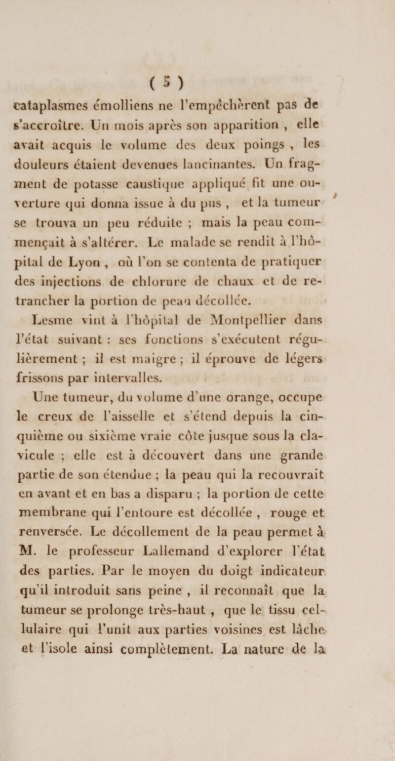 cataplasmes émolliens ne l'empêchèrent pas de s'accroître. Un mois après son apparition , elle avait acquis le volume des deux poings , les douleurs étaient devenues lancinantes. Un frag¬ ment de potasse caustique appliqué fit une ou¬ verture qui donna issue à du pus , et la tumeur se trouva un peu réduite ; mais la peau com¬ mençait à s’altérer. Le malade se rendit à 1 hô¬ pital de Lyon , où l’on se contenta de pratiquer des injections de chlorure de chaux et de re¬ trancher la portion de peau décollée. Lesme vint à l'hôpital de Montpellier dans l’état suivant : ses fonctions s’exécutent régu¬ lièrement ; il est maigre ; il éprouve de légers frissons par intervalles. Une tumeur, du volume d une orange, occupe le creux de l'aisselle et s’étend depuis la cin¬ quième ou sixième vraie cote jusque sous la cla¬ vicule ; elle est à découvert dans une grande partie de son étendue ; la peau qui la recouvrait en avant et en bas a disparu ; la portion de cette membrane qui l'entoure est décollée , rouge et renversée. Le décollement de la peau permet à M. le professeur Lallemand d’explorer le ta t des parties. Par Je moyen du doigt indicateur qu’il introduit sans peine , il reconnaît que la tumeur se prolonge très-haut , que le tissu cel¬ lulaire qui l’unit aux parties voisines est lâche et l’isole ainsi complètement. La nature de la