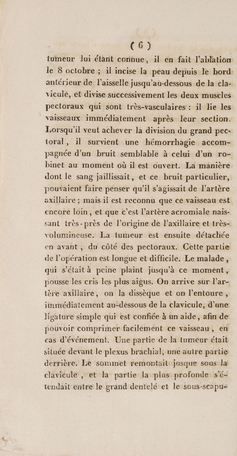 tumeur lui étant connue, il en fait l'ablation le 8 octobre ; il incise la peau depuis le bord anterieur de l’aisselle jusqu’au-dessous de la cla¬ vicule, et divise successivement les deux muscles pectoraux qui sont très-vasculaires : il lie les vaisseaux immédiatement après leur section, Lorsqu’il veut achever la division du grand pec* toral , il survient une hémorrhagie accom¬ pagnée d’un bruit semblable à celui d’un ro¬ binet au moment où il est ouvert. La manière dont le sang jaillissait, et ce bruit particulier, pouvaient faire penser qu’il s’agissait de l’artère axillaire ; mais il est reconnu que ce vaisseau est encore loin, et que c’est l’artère acromiale nais¬ sant très-près de l’origine de l’axillaire et très- volumineuse. La tumeur est ensuite détachée en avant , du côté des pectoraux. Cette partie de l’opération est longue et difficile. Le malade , qui s’était à peine plaint jusqu’à ce moment, pousse les cris les plus aigus. On arrive sur l’ar¬ tère axillaire, on la dissèque et on l’entoure, immédiatement au-dessous de la clavicule, d’une ligature simple qui est confiée à un aide, afin de pouvoir comprimer facilement ce vaisseau , en cas d’événement. Une partie de la tumeur était située devant le plexus brachial, une autre partie derrière. Le sommet remontait jusque sous la clavicule , et la partie la plus profonde s’é¬ tendait entre le grand dentelé et le sous-scapu-