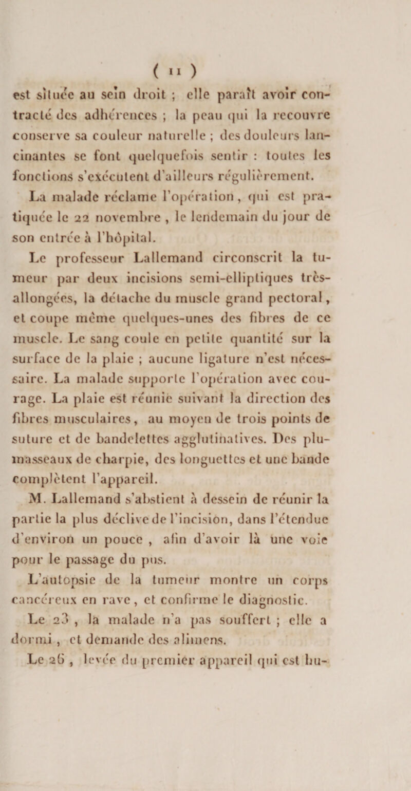 est située au sein droit ; elle paraît avoir con¬ tracté des adhérences ; la peau qui la recouvre conserve sa couleur naturelle ; des douleurs lan¬ cinantes se font quelquefois sentir : toutes les fonctions s'exécutent d’ailleurs régulièrement. La malade réclame l’opération, qui est pra¬ tiquée le 22 novembre , le lendemain du jour de son entrée à l’hôpital. Le professeur Lallemand circonscrit la tu¬ meur par deux incisions semi-elliptiques très- allongées, la détache du muscle grand pectoral, et coupe même quelques-unes des fibres de ce muscle. Le sang coule en petite quantité sur la surface de la plaie ; aucune ligature n’est néces¬ saire. La malade supporte l’opération avec cou¬ rage. La plaie est réunie suivant la direction des fibres musculaires, au moyen de trois points de suture et de bandelettes agglulinatives. Des plu¬ masseaux de charpie, des longuettes et une bande complètent l’appareil. M. Lallemand s’abstient «à dessein de réunir la partie la plus déclive de l'incision, dans l’étendue d’environ un pouce , afin d’avoir là une voie pour le passage du pus. L’autopsie de la tumeur montre un corps cancéreux en rave, et confirme le diagnostic. Le 2«&gt; , la malade n’a pas souffert ; elle a dormi , et demande des aimions. Le 2(3 , levée du premier appareil qui est bu-