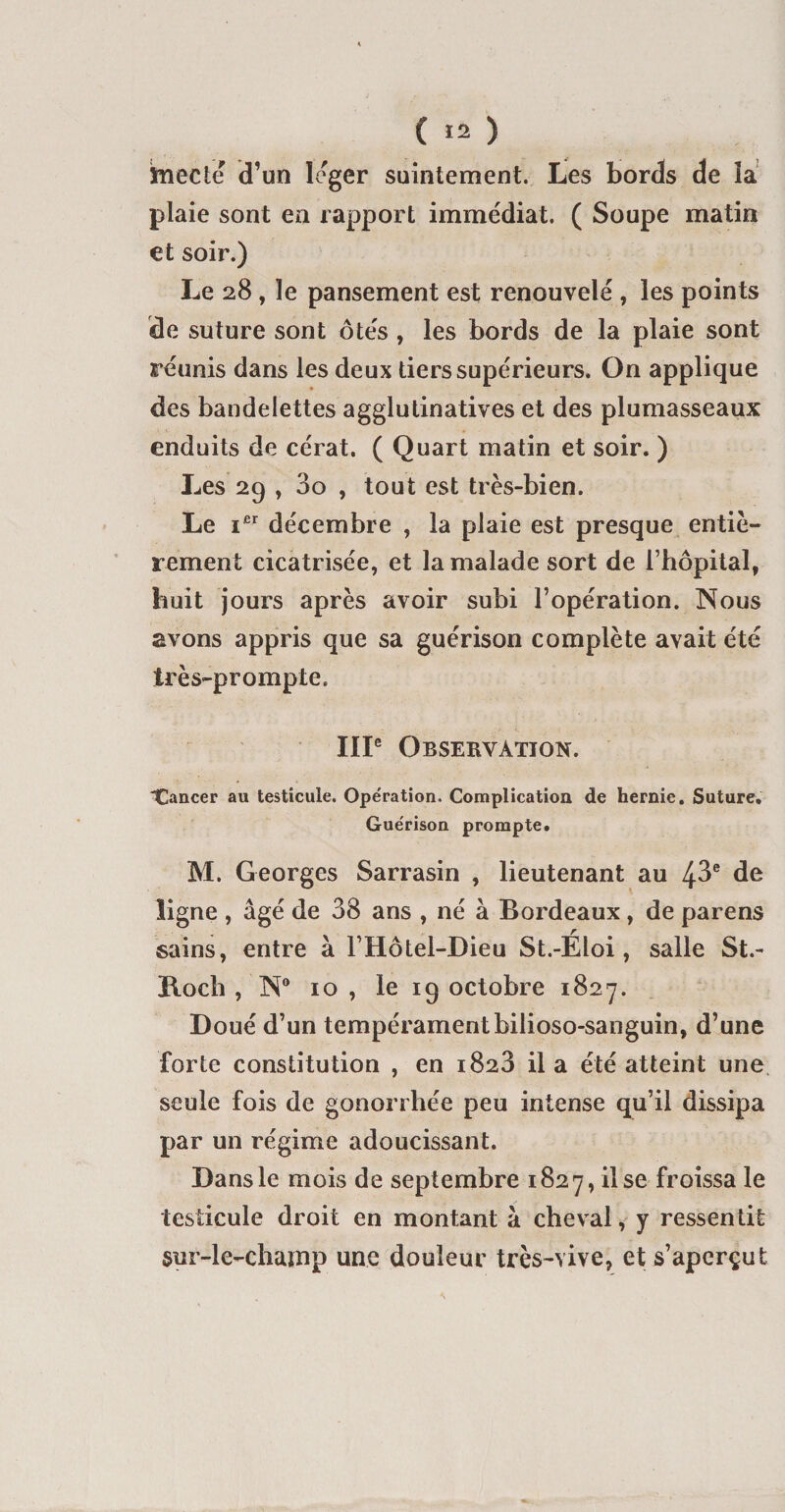 K ( 12 ) ttiecîe d’un léger suintement. Les bords de la plaie sont en rapport immédiat. ( Soupe matin et soir.) Le 28 , le pansement est renouvelé , les points de suture sont ôtés , les bords de la plaie sont réunis dans les deux tiers supérieurs. On applique des bandelettes agglutinatives et des plumasseaux enduits de cérat, ( Quart matin et soir. ) Les 29 , 3o , tout est très-bien. Le ier décembre , la plaie est presque entiè¬ rement cicatrisée, et la malade sort de l’hôpital, huit jours après avoir subi l’opération. Nous avons appris que sa guérison complète avait été très-prompte. IIIe Observation. Tancer au testicule. Opération. Complication de hernie. Suture. Guérison prompte. M. Georges Sarrasin , lieutenant au 43e de ligne , âgé de 38 ans , né à Bordeaux , de parens sains, entre à l’Hôtel-Dieu St.-Eloi, salle St.- Koch , N° 10 , le 19 octobre 1827. Doué d’un tempéramentbilioso-sanguin, d’une forte constitution , en 1828 il a été atteint une seule fois de gonorrhée peu intense qu’il dissipa par un régime adoucissant. Dans le mois de septembre 1827, il se froissa le testicule droit en montant à cheval, y ressentit sur-le-champ une douleur très-vive, et s’aperçut