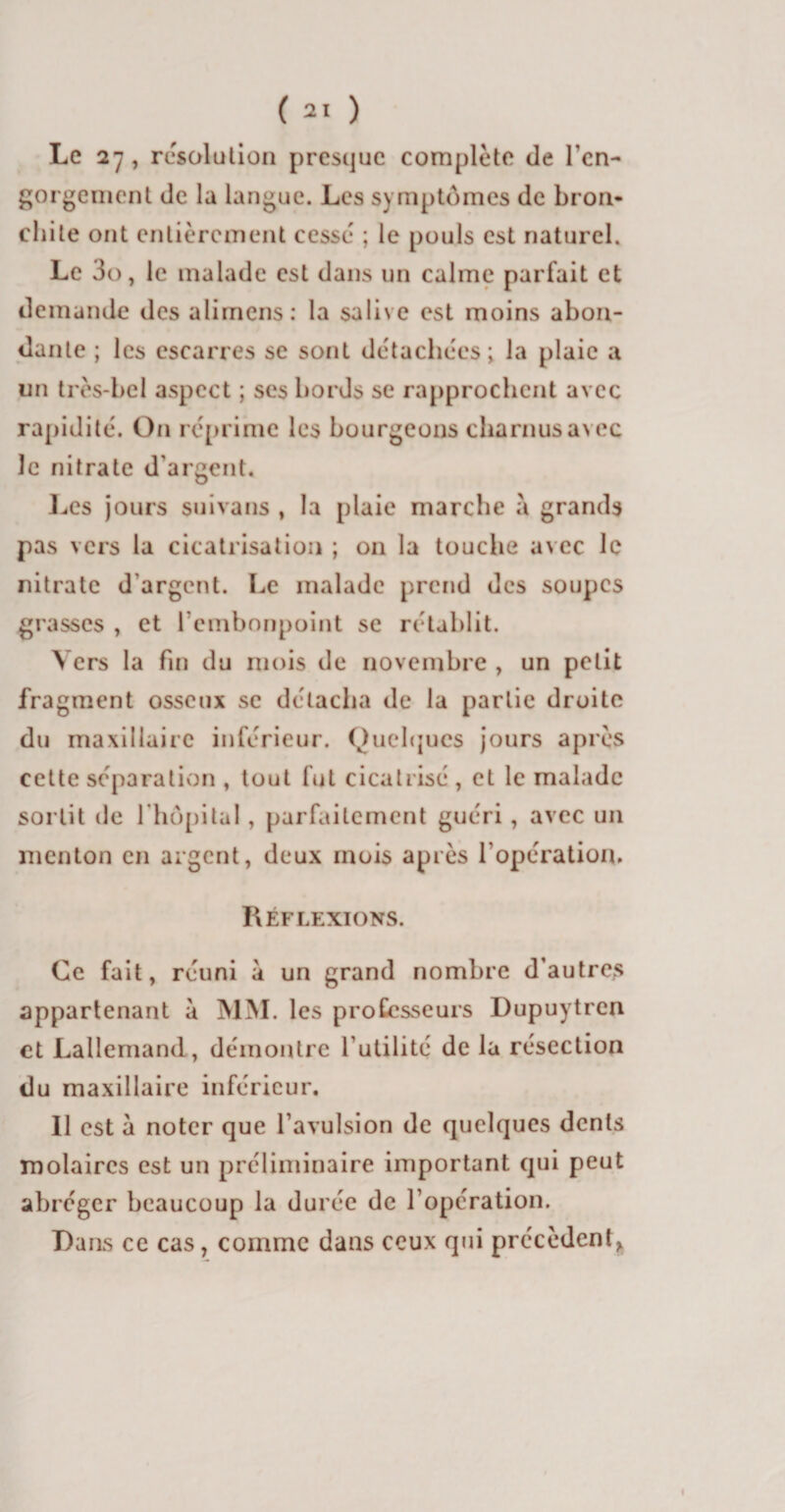 Le 27, résolution presque complété de l'en¬ gorgement de la langue. Les symptômes de bron¬ chite ont entièrement cessé ; le pouls est naturel. Le 3o, le malade est dans un calme parfait et demande des alimens: la salive est moins abon¬ dante ; les escarres se sont détachées; la plaie a un très-bel aspect ; ses bords se rapprochent avec rapidité. On réprime les bourgeons charnus avec le nitrate d'argent. Les jours suivans , la plaie marche à grands pas vers la cicatrisation ; 011 la touche avec le nitrate d’argent. Le malade prend des soupes grasses , et l’embonpoint se rétablit. Vers la fin du mois de novembre , un petit fragment osseux se détacha de la partie droite du maxillaire inférieur. Quelques jours après cette séparation , tout fut cicatrisé , et le malade sortit de l'hôpital, parfaitement guéri, avec un menton en argent, deux mois après l'opération. Réflexions. Ce fait, réuni à un grand nombre d’autres appartenant à MM. les professeurs Dupuytren et Lallemand, démontre l’utilité de la résection du maxillaire inférieur. Il est à noter que l’avulsion de quelques dents molaires est un préliminaire important qui peut abréger beaucoup la durée de l'opération. Dans ce cas, comme dans ceux qui précèdent,