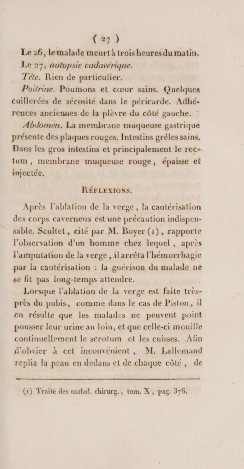 Le 26, le malade meurt à trois heuresdu malin. Le 27, autopsie cadavérique. Tète. Rien de particulier. Poitrine. Poumons et cœur sains. Quelques cuillerées de sérosité dans le péricarde. Adhé¬ rences anciennes de la plèvre du côté gauche. Abdomen. La membrane muqueuse gastrique présente des plaques rouges. Intestins grêles sains. Dans les gros intestins et principalement le rec¬ tum , membrane muqueuse rouge , épaisse et injectée. Réflexions. Ap rès l'ablation de la verge, la cautérisation des corps caverneux est une précaution indispen¬ sable. Scultct, cité par M. Royer (1), rapporte l’observation d’un homme chez lequel , apres 1 amputation de la verge , il arrêta l'hémorrhagie par la cautérisation : la guérison du malade ne se fit pas long-temps attendre. Lorsque l'ablation de la verge est faite très- près du pubis, comme dans le cas de Piston, il en résulte que les malades ne peuvent point pousser leur urine au loin, et que celle-ci mouille continuellement le scrotum et les cuisses. Afin d’obvier à cet inconvénient , M. Lallemand replia la peau en dedans et de chaque côté , de (i) Traité* des malail. chirurg,, toni. X , pag. 3*6.