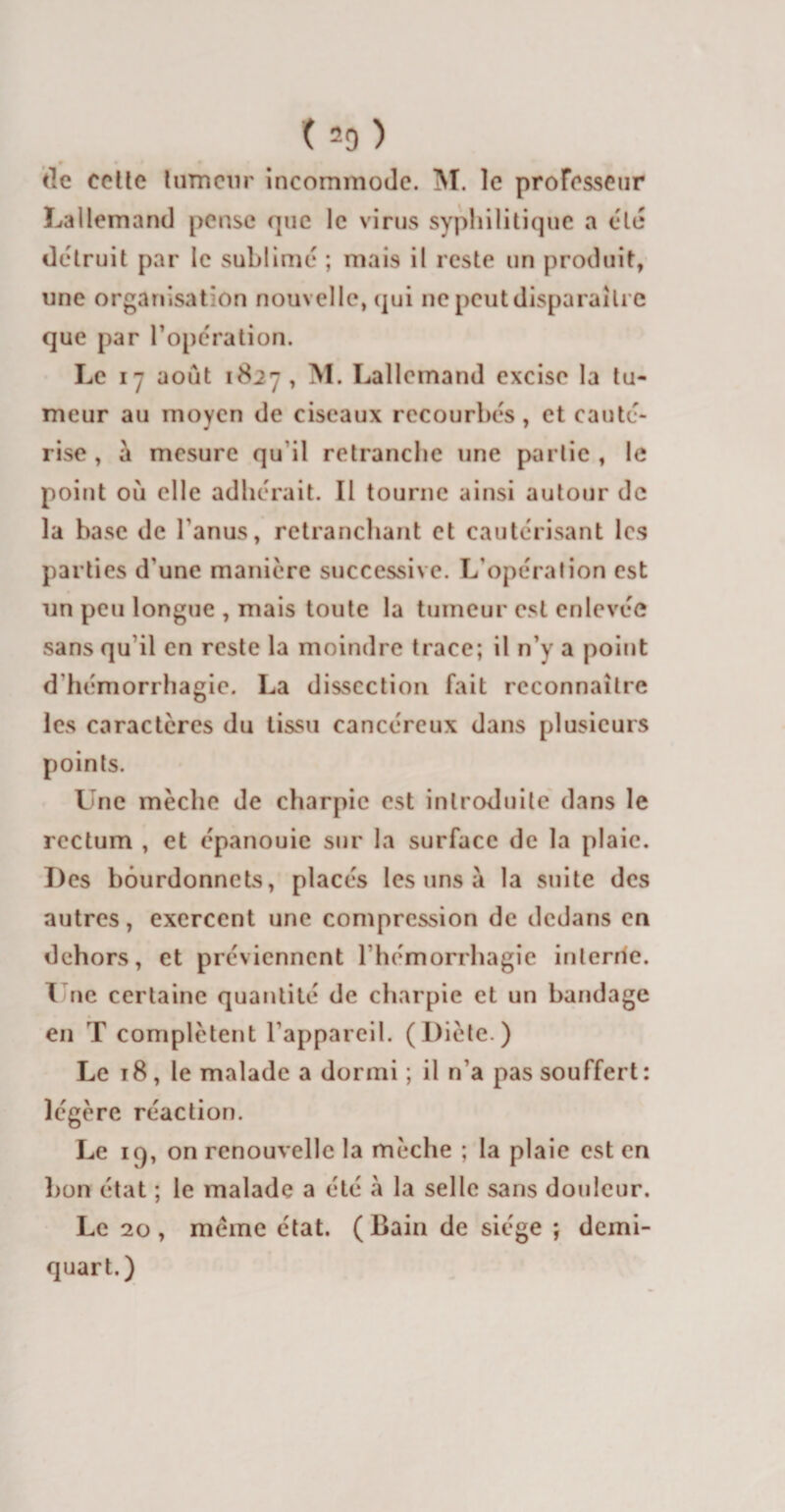 (=9) c lie celte tumeur incommode. M. le professeur Lallemand pense que le virus syphilitique a été détruit par le sublimé ; mais il reste un produit, une organisation nouvelle, qui ne peut disparaître que par l’opération. Le 17 août 1827 , M. Lallemand excise la tu¬ meur au moyen de ciseaux recourbés, et cauté¬ rise , à mesure qu'il retranche une partie , le point où elle adhérait. Il tourne ainsi autour de la base de l’anus, retranchant et cautérisant les parties d'une manière successive. L’opération est un peu longue , mais toute la tumeur est enlevée sans qu'il en reste la moindre trace; il n’v a point d’hémorrhagie. La dissection fait reconnaître les caractères du tissu cancéreux dans plusieurs points. Une mèche de charpie est introduite dans le rectum , et épanouie sur la surface de la plaie. Des bôurdonnets, placés les uns à la suite des autres, exercent une compression de dedans en dehors, et préviennent l'hémorrhagie interne. X ne certaine quantité de charpie et un bandage en T complètent l'appareil. (Diète.) Le t8, le malade a dormi ; il n’a pas souffert: légère réaction. Le K), on renouvelle la mèche ; la plaie est en bon état ; le malade a été à la selle sans douleur. Le 20, meme état. (Bain de siège ; demi- quart.)