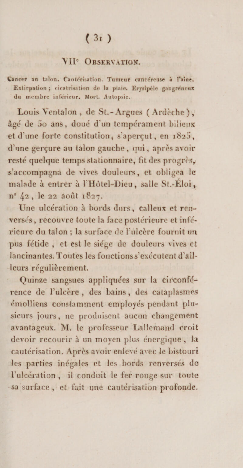 ( 3' ) MIC Observation. Ç» nrer an talon. Cautérisation. Tumeur canrereuse à Taine. Extirpation ; cicatrisation de la plaie. Erysipèle gangreneux du membre inferieur. Mort. Autopsie. Louis Vcntalon , de St.-Argues ( Ardèche ) , âgé de 5o ans, doué d’un tempérament bilieux et d une forte constitution, s’aperçut, en 1820, d'une gerçure au talon gauche , cpii, après avoir resté quelque temps stationnaire, fit des progrès, s’accompagna de vives douleurs, et obligea le malade à entrer à 1 Hôtel-Dieu, salle St.-Eloi, n° 42 , le 22 août 1827. Une ulcération à bords durs, calleux et ren¬ versés, recouvre toute la face postérieure et infé¬ rieure du talon ; la surface de l'ulcère fournit un pus fétide , et est le siège de douleurs vives et lancinantes. Toutes les fonctionssexccutent d'ail¬ leurs régulièrement. Quinze sangsues appliquées sur la circonfé¬ rence de l ulcère , des bains, des cataplasmes émolliens constamment employés pendant plu¬ sieurs jours, ne produisent aucun changement avantageux. M. le professeur Lallemand croit devoir recourir à un moyen plus énergique , la cautérisation. Après avoir enlevé avec le bistouri les parties inégales et les bords renversés do l’ulcération , il conduit le fer rouge sur toute sa surface , et fait une cautérisation profonde.