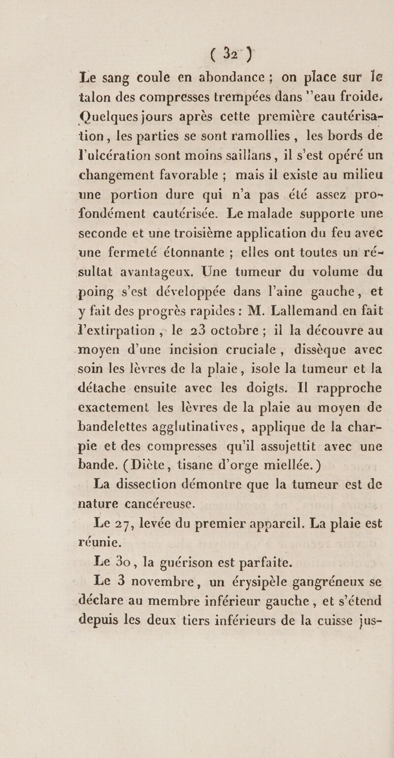 Le sang coule en abondance ; on place sur le talon des compresses trempées dans 'eau froide. Quelques jours après cette première cautérisa¬ tion , les parties se sont ramollies , les bords de l’ulcération sont moins saillans, il s’est opéré un changement favorable ; mais il existe au milieu une portion dure qui n’a pas été assez pro- fondément cautérisée. Le malade supporte une seconde et une troisième application du feu avec une fermeté étonnante ; elles ont toutes un ré¬ sultat avantageux. Une tumeur du volume du poing s’est développée dans l’aine gauche, et y fait des progrès rapides : M. Lallemand en fait l’extirpation , le 23 octobre ; il la découvre au moyen d’une incision cruciale , dissèque avec soin les lèvres de la plaie, isole la tumeur et la détache ensuite avec les doigts. Il rapproche exactement les lèvres de la plaie au moyen de bandelettes agglutinatives, applique de la char¬ pie et des compresses qu’il assujettit avec une bande. (Diète, tisane d’orge miellée.) La dissection démontre que la tumeur est de nature cancéreuse. Le 27, levée du premier appareil. La plaie est réunie. Le 3o, la guérison est parfaite. Le 3 novembre, un érysipèle gangréneux se déclare au membre inférieur gauche , et s’étend depuis les deux tiers inférieurs de la cuisse jus-